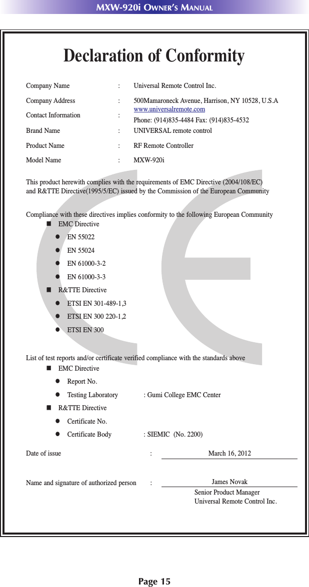 Page 15MXW-920i OWNER’SMANUALDeclaration of ConformityCompany Name : Universal Remote Control Inc.Company Address : 500Mamaroneck Avenue, Harrison, NY 10528, U.S.AContact Information : www.universalremote.comPhone: (914)835-4484 Fax: (914)835-4532Brand Name : UNIVERSAL remote controlProduct Name : RF Remote ControllerModel Name : MXW-920iThis product herewith complies with the requirements of EMC Directive (2004/108/EC) and R&amp;TTE Directive(1995/5/EC) issued by the Commission of the European CommunityCompliance with these directives implies conformity to the following European Community  EMC Directive EN 55022 EN 55024 EN 61000-3-2 EN 61000-3-3  R&amp;TTE Directive ETSI EN 301-489-1,3 ETSI EN 300 220-1,2 ETSI EN 300 List of test reports and/or certificate verified compliance with the standards aboveDate of issue : March 16, 2012Name and signature of authorized person :  EMC Directive Report No. Testing Laboratory : Gumi College EMC Center  R&amp;TTE Directive Certificate No. Certificate Body : SIEMIC  (No. 2200)James NovakSenior Product ManagerUniversal Remote Control Inc.