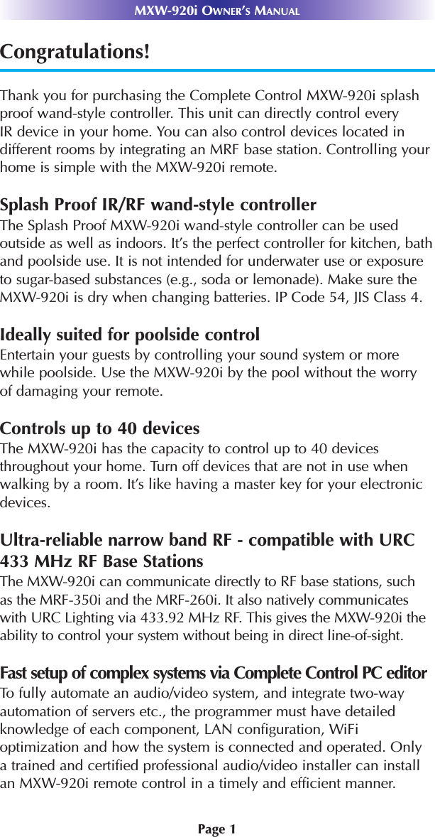 Page 1MXW-920i OWNER’SMANUALCongratulations!Thank you for purchasing the Complete Control MXW-920i splashproof wand-style controller. This unit can directly control everyIR device in your home. You can also control devices located indifferent rooms by integrating an MRF base station. Controlling yourhome is simple with the MXW-920i remote. Splash Proof IR/RF wand-style controllerThe Splash Proof MXW-920i wand-style controller can be usedoutside as well as indoors. It’s the perfect controller for kitchen, bathand poolside use. It is not intended for underwater use or exposureto sugar-based substances (e.g., soda or lemonade). Make sure the MXW-920i is dry when changing batteries. IP Code 54, JIS Class 4.Ideally suited for poolside controlEntertain your guests by controlling your sound system or morewhile poolside. Use the MXW-920i by the pool without the worryof damaging your remote.Controls up to 40 devicesThe MXW-920i has the capacity to control up to 40 devicesthroughout your home. Turn off devices that are not in use whenwalking by a room. It’s like having a master key for your electronicdevices. Ultra-reliable narrow band RF - compatible with URC433 MHz RF Base StationsThe MXW-920i can communicate directly to RF base stations, suchas the MRF-350i and the MRF-260i. It also natively communicateswith URC Lighting via 433.92 MHz RF. This gives the MXW-920i theability to control your system without being in direct line-of-sight. Fast setup of complex systems via Complete Control PC editorTo fully automate an audio/video system, and integrate two-wayautomation of servers etc., the programmer must have detailedknowledge of each component, LAN configuration, WiFi optimization and how the system is connected and operated. Onlya trained and certified professional audio/video installer can installan MXW-920i remote control in a timely and efficient manner.