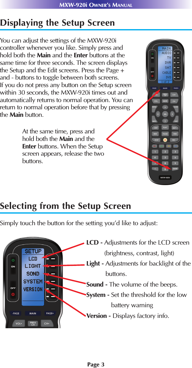 MXW-920i OWNER’SMANUALDisplaying the Setup ScreenYou can adjust the settings of the MXW-920icontroller whenever you like. Simply press andhold both the Main and the Enter buttons at thesame time for three seconds. The screen displaysthe Setup and the Edit screens. Press the Page + and - buttons to toggle between both screens. If you do not press any button on the Setup screen within 30 seconds, the MXW-920i times out and automatically returns to normal operation. You can return to normal operation before that by pressing the Main button.Selecting from the Setup ScreenSimply touch the button for the setting you’d like to adjust:At the same time, press andhold both the Main and the Enter buttons. When the Setupscreen appears, release the twobuttons.Page 3LCD - Adjustments for the LCD screen(brightness, contrast, light)Light - Adjustments for backlight of thebuttons.Sound - The volume of the beeps.System - Set the threshold for the lowbattery warningVersion - Displays factory info.