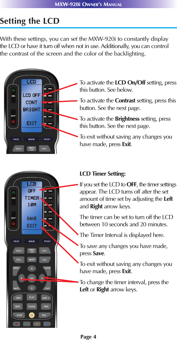 Page 4Setting the LCDWith these settings, you can set the MXW-920i to constantly displaythe LCD or have it turn off when not in use. Additionally, you can controlthe contrast of the screen and the color of the backlighting.MXW-920i OWNER’SMANUALTo activate the LCD On/Off setting, pressthis button. See below.To activate the Contrast setting, press thisbutton. See the next page.To activate the Brightness setting, pressthis button. See the next page.To exit without saving any changes youhave made, press Exit.LCD Timer Setting:If you set the LCD to OFF, the timer settingsappear. The LCD turns off after the setamount of time set by adjusting the Leftand Right arrow keys.The timer can be set to turn off the LCDbetween 10 seconds and 20 minutes.The Timer Interval is displayed here.To save any changes you have made,press Save.To exit without saving any changes youhave made, press Exit.To change the timer interval, press theLeft or Right arrow keys.