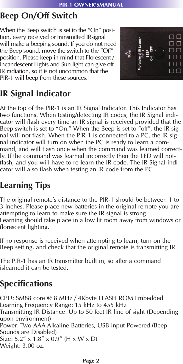 Page 2PIR-1 OWNER’SMANUALBeep On/Off SwitchWhen the Beep switch is set to the “On” posi-tion, every received or transmitted IRsignalwill make a beeping sound. If you do not needthe Beep sound, move the switch to the “Off”position. Please keep in mind that Florescent /Incandescent Lights and Sun light can give offIR radiation, so it is not uncommon that thePIR-1 will beep from these sources. IR Signal IndicatorAt the top of the PIR-1 is an IR Signal Indicator. This Indicator hastwo functions. When testing/detecting IR codes, the IR Signal indi-cator will flash every time an IR signal is received provided that theBeep switch is set to “On.” When the Beep is set to “off”, the IR sig-nal will not flash. When the PIR-1 is connected to a PC, the IR sig-nal indicator will turn on when the PC is ready to learn a com-mand, and will flash once when the command was learned correct-ly. If the command was learned incorrectly then the LED will not-flash, and you will have to re-learn the IR code. The IR Signal indi-cator will also flash when testing an IR code from the PC.Learning TipsThe original remote’s distance to the PIR-1 should be between 1 to3 inches. Please place new batteries in the original remote you areattempting to learn to make sure the IR signal is strong.Learning should take place in a low lit room away from windows orflorescent lighting. If no response is received when attempting to learn, turn on theBeep setting, and check that the original remote is transmitting IR.The PIR-1 has an IR transmitter built in, so after a commandislearned it can be tested. SpecificationsCPU: SM88 core @ 8 MHz / 4Kbyte FLASH ROM EmbeddedLearning Frequency Range: 15 kHz to 455 kHzTransmitting IR Distance: Up to 50 feet IR line of sight (Dependingupon environment)Power: Two AAA Alkaline Batteries, USB Input Powered (BeepSounds are Disabled)Size: 5.2” x 1.8” x 0.9” (H x W x D)Weight: 3.00 oz.
