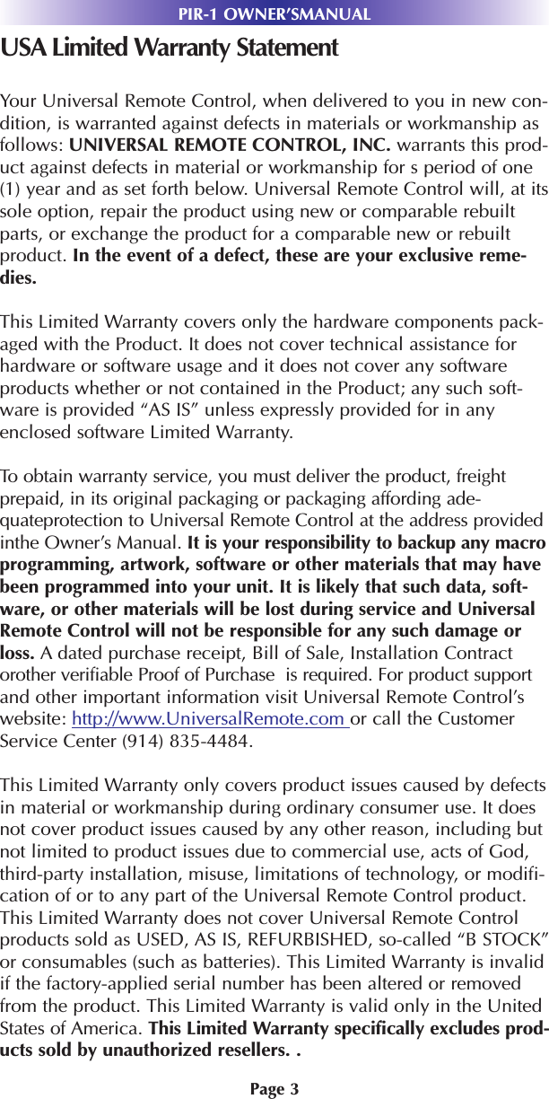 Page 3PIR-1 OWNER’SMANUALUSA Limited Warranty StatementYour Universal Remote Control, when delivered to you in new con-dition, is warranted against defects in materials or workmanship asfollows: UNIVERSAL REMOTE CONTROL, INC. warrants this prod-uct against defects in material or workmanship for s period of one(1) year and as set forth below. Universal Remote Control will, at itssole option, repair the product using new or comparable rebuiltparts, or exchange the product for a comparable new or rebuiltproduct. In the event of a defect, these are your exclusive reme-dies.This Limited Warranty covers only the hardware components pack-aged with the Product. It does not cover technical assistance forhardware or software usage and it does not cover any softwareproducts whether or not contained in the Product; any such soft-ware is provided “AS IS” unless expressly provided for in anyenclosed software Limited Warranty. To obtain warranty service, you must deliver the product, freightprepaid, in its original packaging or packaging affording ade-quateprotection to Universal Remote Control at the address providedinthe Owner’s Manual. It is your responsibility to backup any macroprogramming, artwork, software or other materials that may havebeen programmed into your unit. It is likely that such data, soft-ware, or other materials will be lost during service and UniversalRemote Control will not be responsible for any such damage orloss. A dated purchase receipt, Bill of Sale, Installation Contractorother verifiable Proof of Purchase  is required. For product supportand other important information visit Universal Remote Control’swebsite: http://www.UniversalRemote.com or call the CustomerService Center (914) 835-4484. This Limited Warranty only covers product issues caused by defectsin material or workmanship during ordinary consumer use. It doesnot cover product issues caused by any other reason, including butnot limited to product issues due to commercial use, acts of God,third-party installation, misuse, limitations of technology, or modifi-cation of or to any part of the Universal Remote Control product.This Limited Warranty does not cover Universal Remote Controlproducts sold as USED, AS IS, REFURBISHED, so-called “B STOCK”or consumables (such as batteries). This Limited Warranty is invalidif the factory-applied serial number has been altered or removedfrom the product. This Limited Warranty is valid only in the UnitedStates of America. This Limited Warranty specifically excludes prod-ucts sold by unauthorized resellers. .