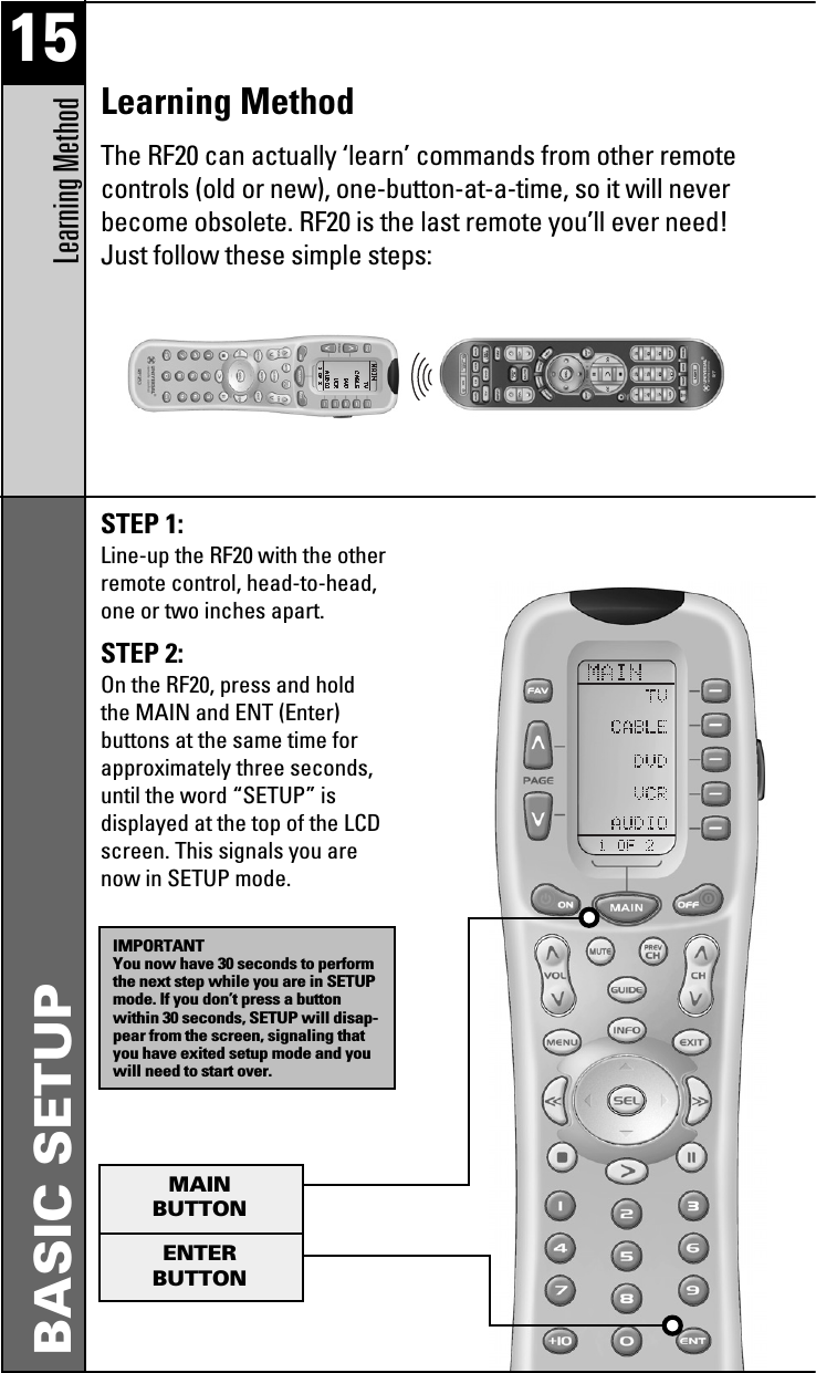 15Learning MethodBASIC SETUPSTEP 1: Line-up the RF20 with the otherremote control, head-to-head,one or two inches apart.STEP 2: On the RF20, press and holdthe MAIN and ENT (Enter)buttons at the same time forapproximately three seconds,until the word “SETUP” isdisplayed at the top of the LCDscreen. This signals you arenow in SETUP mode.IMPORTANTYou now have 30 seconds to performthe next step while you are in SETUPmode. If you don’t press a buttonwithin 30 seconds, SETUP will disap-pear from the screen, signaling thatyou have exited setup mode and youwill need to start over.MAINBUTTONENTERBUTTONLearning MethodThe RF20 can actually ‘learn’ commands from other remotecontrols (old or new), one-button-at-a-time, so it will neverbecome obsolete. RF20 is the last remote you’ll ever need!Just follow these simple steps: