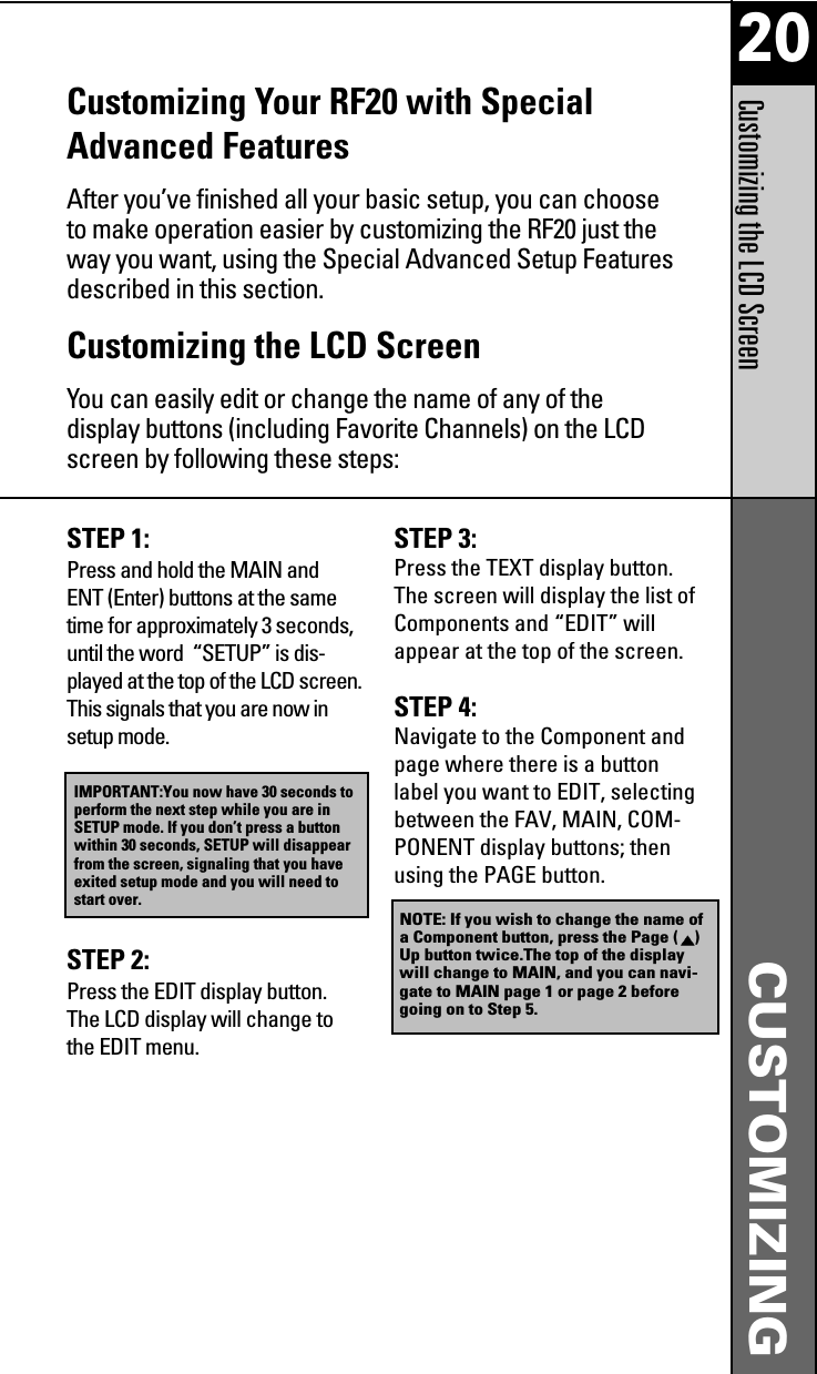 20CUSTOMIZINGCustomizing the LCD ScreenCustomizing Your RF20 with SpecialAdvanced FeaturesAfter you’ve finished all your basic setup, you can chooseto make operation easier by customizing the RF20 just theway you want, using the Special Advanced Setup Featuresdescribed in this section.Customizing the LCD ScreenYou can easily edit or change the name of any of thedisplay buttons (including Favorite Channels) on the LCDscreen by following these steps:STEP 1: Press and hold the MAIN andENT (Enter) buttons at the sametime for approximately 3 seconds,until the word  “SETUP” is dis-played at the top of the LCD screen.This signals that you are now insetup mode.STEP 2: Press the EDIT display button.The LCD display will change tothe EDIT menu.STEP 3: Press the TEXT display button.The screen will display the list ofComponents and “EDIT” willappear at the top of the screen.STEP 4: Navigate to the Component andpage where there is a buttonlabel you want to EDIT, selectingbetween the FAV, MAIN, COM-PONENT display buttons; thenusing the PAGE button.IMPORTANT:You now have 30 seconds toperform the next step while you are inSETUP mode. If you don’t press a buttonwithin 30 seconds, SETUP will disappearfrom the screen, signaling that you haveexited setup mode and you will need tostart over.NOTE: If you wish to change the name ofa Component button, press the Page ( )Up button twice.The top of the displaywill change to MAIN, and you can navi-gate to MAIN page 1 or page 2 beforegoing on to Step 5.