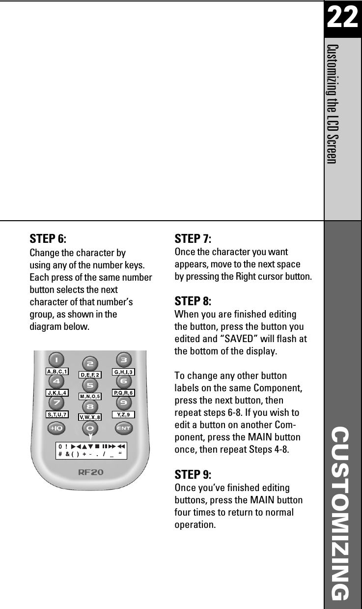 22CUSTOMIZINGCustomizing the LCD ScreenSTEP 6: Change the character byusing any of the number keys.Each press of the same numberbutton selects the nextcharacter of that number’sgroup, as shown in thediagram below.STEP 7: Once the character you wantappears, move to the next spaceby pressing the Right cursor button.STEP 8: When you are finished editingthe button, press the button youedited and “SAVED” will flash atthe bottom of the display.To change any other buttonlabels on the same Component,press the next button, thenrepeat steps 6-8. If you wish toedit a button on another Com-ponent, press the MAIN buttononce, then repeat Steps 4-8.STEP 9: Once you’ve finished editingbuttons, press the MAIN buttonfour times to return to normaloperation.