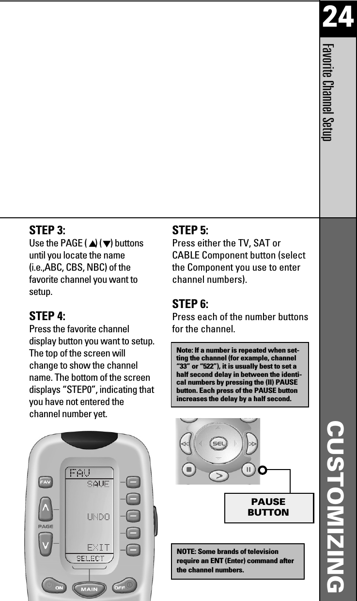 24Favorite Channel SetupCUSTOMIZINGSTEP 5:Press either the TV, SAT orCABLE Component button (selectthe Component you use to enterchannel numbers).STEP 6:Press each of the number buttonsfor the channel.Note: If a number is repeated when set-ting the channel (for example, channel“33” or “522”), it is usually best to set ahalf second delay in between the identi-cal numbers by pressing the (II) PAUSEbutton. Each press of the PAUSE buttonincreases the delay by a half second.NOTE: Some brands of televisionrequire an ENT (Enter) command afterthe channel numbers.PAUSEBUTTONSTEP 3:Use the PAGE ( )( ) buttonsuntil you locate the name(i.e.,ABC, CBS, NBC) of thefavorite channel you want tosetup.STEP 4:Press the favorite channeldisplay button you want to setup.The top of the screen willchange to show the channelname. The bottom of the screendisplays “STEP0”, indicating thatyou have not entered thechannel number yet.