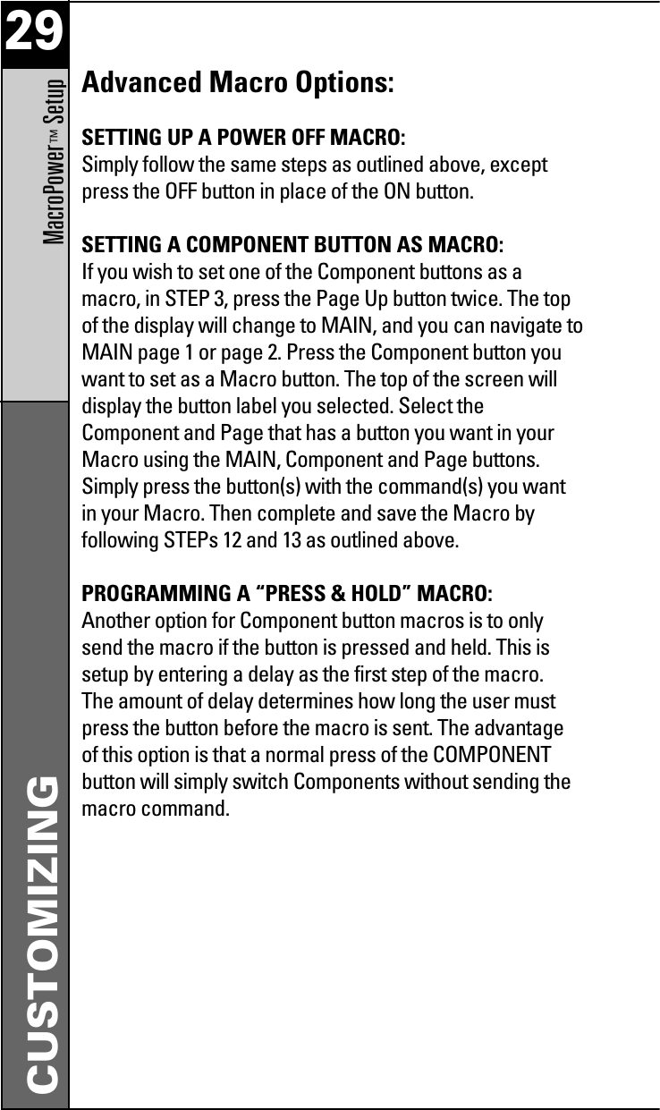 29MacroPower™Setup CUSTOMIZINGAdvanced Macro Options:SETTING UP A POWER OFF MACRO:Simply follow the same steps as outlined above, exceptpress the OFF button in place of the ON button.SETTING A COMPONENT BUTTON AS MACRO:If you wish to set one of the Component buttons as amacro, in STEP 3, press the Page Up button twice. The topof the display will change to MAIN, and you can navigate toMAIN page 1 or page 2. Press the Component button youwant to set as a Macro button. The top of the screen willdisplay the button label you selected. Select theComponent and Page that has a button you want in yourMacro using the MAIN, Component and Page buttons.Simply press the button(s) with the command(s) you wantin your Macro. Then complete and save the Macro byfollowing STEPs 12 and 13 as outlined above.PROGRAMMING A “PRESS &amp; HOLD” MACRO:Another option for Component button macros is to onlysend the macro if the button is pressed and held. This issetup by entering a delay as the first step of the macro.The amount of delay determines how long the user mustpress the button before the macro is sent. The advantageof this option is that a normal press of the COMPONENTbutton will simply switch Components without sending themacro command.