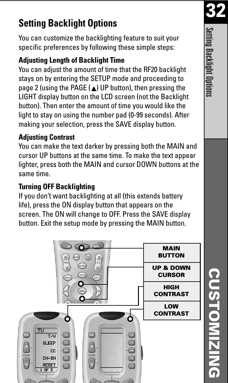 32CUSTOMIZINGSetting Backlight OptionsSetting Backlight OptionsYou can customize the backlighting feature to suit yourspecific preferences by following these simple steps:Adjusting Length of Backlight TimeYou can adjust the amount of time that the RF20 backlightstays on by entering the SETUP mode and proceeding topage 2 (using the PAGE ( ) UP button), then pressing theLIGHT display button on the LCD screen (not the Backlightbutton). Then enter the amount of time you would like thelight to stay on using the number pad (0-99 seconds). Aftermaking your selection, press the SAVE display button.Adjusting ContrastYou can make the text darker by pressing both the MAIN andcursor UP buttons at the same time. To make the text appearlighter, press both the MAIN and cursor DOWN buttons at thesame time.Turning OFF BacklightingIf you don’t want backlighting at all (this extends batterylife), press the ON display button that appears on thescreen. The ON will change to OFF. Press the SAVE displaybutton. Exit the setup mode by pressing the MAIN button.UP &amp; DOWNCURSORHIGHCONTRASTLOWCONTRASTMAINBUTTON