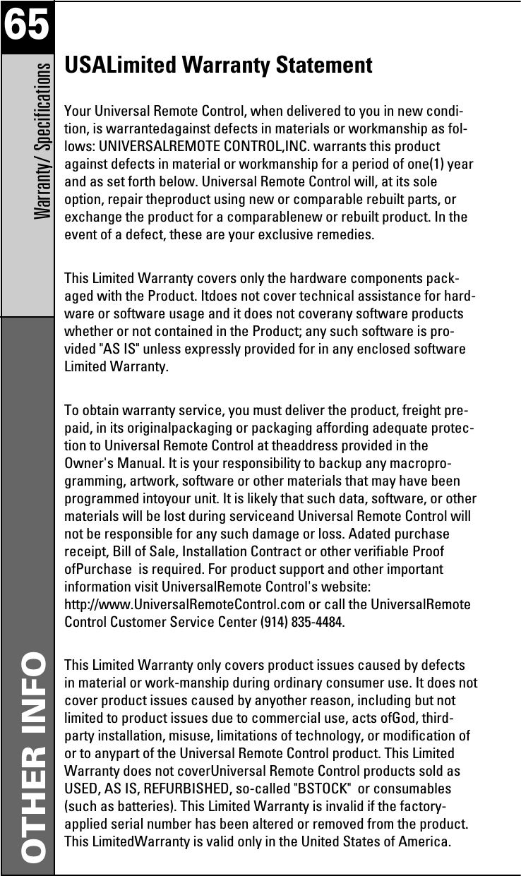 65Warranty/ SpecificationsOTHER INFOUSALimited Warranty StatementYour Universal Remote Control, when delivered to you in new condi-tion, is warrantedagainst defects in materials or workmanship as fol-lows: UNIVERSALREMOTE CONTROL,INC. warrants this productagainst defects in material or workmanship for a period of one(1) yearand as set forth below. Universal Remote Control will, at its soleoption, repair theproduct using new or comparable rebuilt parts, orexchange the product for a comparablenew or rebuilt product. In theevent of a defect, these are your exclusive remedies.This Limited Warranty covers only the hardware components pack-aged with the Product. Itdoes not cover technical assistance for hard-ware or software usage and it does not coverany software productswhether or not contained in the Product; any such software is pro-vided &quot;AS IS&quot; unless expressly provided for in any enclosed softwareLimited Warranty. To obtain warranty service, you must deliver the product, freight pre-paid, in its originalpackaging or packaging affording adequate protec-tion to Universal Remote Control at theaddress provided in theOwner&apos;s Manual. It is your responsibility to backup any macropro-gramming, artwork, software or other materials that may have beenprogrammed intoyour unit. It is likely that such data, software, or othermaterials will be lost during serviceand Universal Remote Control willnot be responsible for any such damage or loss. Adated purchasereceipt, Bill of Sale, Installation Contract or other verifiable ProofofPurchase  is required. For product support and other importantinformation visit UniversalRemote Control&apos;s website:http://www.UniversalRemoteControl.com or call the UniversalRemoteControl Customer Service Center (914) 835-4484.This Limited Warranty only covers product issues caused by defectsin material or work-manship during ordinary consumer use. It does notcover product issues caused by anyother reason, including but notlimited to product issues due to commercial use, acts ofGod, third-party installation, misuse, limitations of technology, or modification ofor to anypart of the Universal Remote Control product. This LimitedWarranty does not coverUniversal Remote Control products sold asUSED, AS IS, REFURBISHED, so-called &quot;BSTOCK&quot;  or consumables(such as batteries). This Limited Warranty is invalid if the factory-applied serial number has been altered or removed from the product.This LimitedWarranty is valid only in the United States of America.