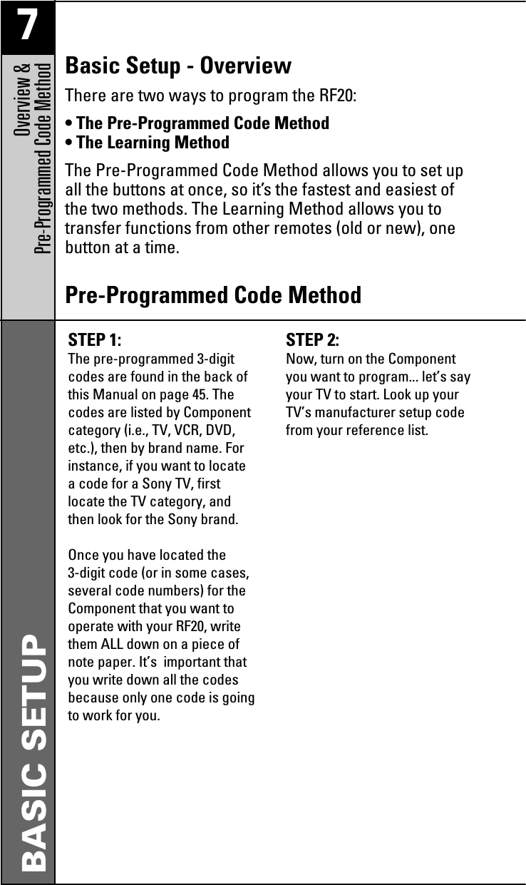 7Overview &amp; Pre-Programmed Code MethodBASIC SETUPSTEP 1: The pre-programmed 3-digitcodes are found in the back ofthis Manual on page 45. Thecodes are listed by Componentcategory (i.e., TV, VCR, DVD,etc.), then by brand name. Forinstance, if you want to locatea code for a Sony TV, firstlocate the TV category, andthen look for the Sony brand.Once you have located the3-digit code (or in some cases,several code numbers) for theComponent that you want tooperate with your RF20, writethem ALL down on a piece ofnote paper. It’s  important thatyou write down all the codesbecause only one code is goingto work for you.STEP 2: Now, turn on the Componentyou want to program... let’s sayyour TV to start. Look up yourTV’s manufacturer setup codefrom your reference list.Pre-Programmed Code MethodBasic Setup - OverviewThere are two ways to program the RF20:• The Pre-Programmed Code Method• The Learning MethodThe Pre-Programmed Code Method allows you to set upall the buttons at once, so it’s the fastest and easiest ofthe two methods. The Learning Method allows you totransfer functions from other remotes (old or new), onebutton at a time.