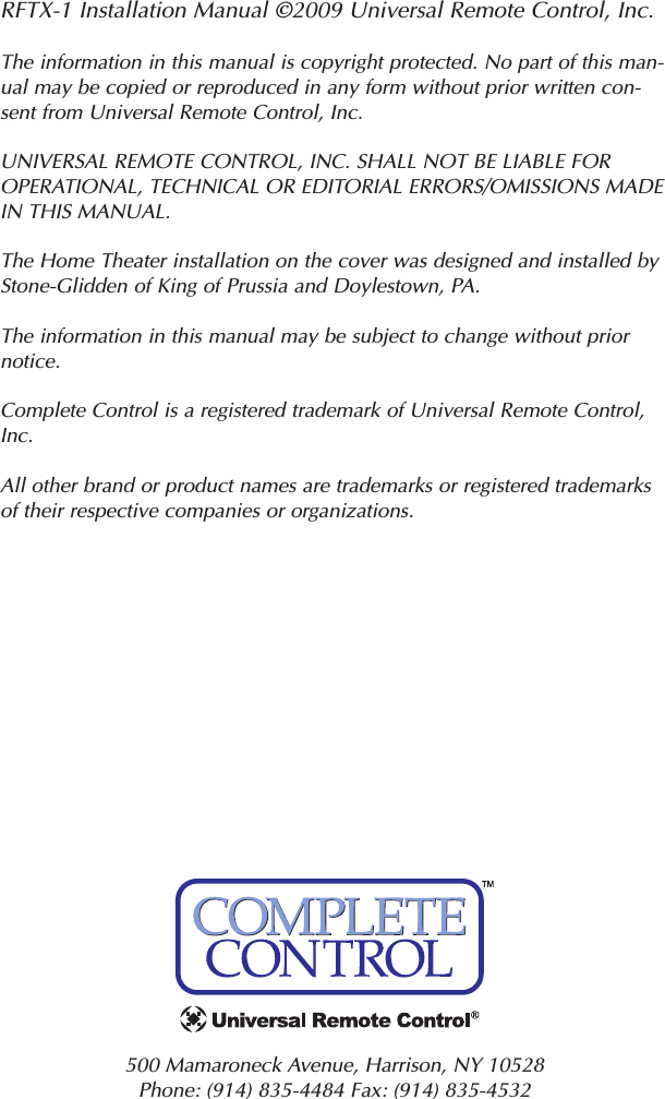 RFTX-1 Installation Manual ©2009 Universal Remote Control, Inc.The information in this manual is copyright protected. No part of this man-ual may be copied or reproduced in any form without prior written con-sent from Universal Remote Control, Inc. UNIVERSAL REMOTE CONTROL, INC. SHALL NOT BE LIABLE FOROPERATIONAL, TECHNICAL OR EDITORIAL ERRORS/OMISSIONS MADEIN THIS MANUAL.  The Home Theater installation on the cover was designed and installed byStone-Glidden of King of Prussia and Doylestown, PA.The information in this manual may be subject to change without priornotice. Complete Control is a registered trademark of Universal Remote Control,Inc.  All other brand or product names are trademarks or registered trademarksof their respective companies or organizations.500 Mamaroneck Avenue, Harrison, NY 10528 Phone: (914) 835-4484 Fax: (914) 835-4532 