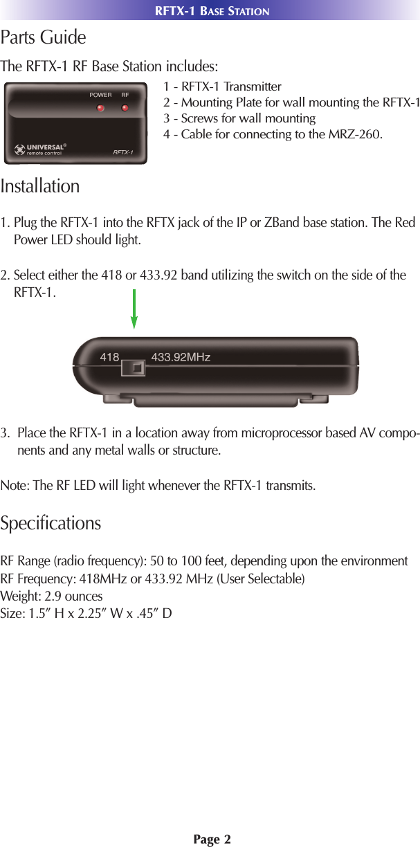 Page 2RFTX-1 BASE STATIONParts GuideThe RFTX-1 RF Base Station includes:Installation1. Plug the RFTX-1 into the RFTX jack of the IP or ZBand base station. The RedPower LED should light.2. Select either the 418 or 433.92 band utilizing the switch on the side of theRFTX-1.3.  Place the RFTX-1 in a location away from microprocessor based AV compo-nents and any metal walls or structure.Note: The RF LED will light whenever the RFTX-1 transmits.SpecificationsRF Range (radio frequency): 50 to 100 feet, depending upon the environmentRF Frequency: 418MHz or 433.92 MHz (User Selectable)Weight: 2.9 ounces Size: 1.5” H x 2.25” W x .45” D1 - RFTX-1 Transmitter2 - Mounting Plate for wall mounting the RFTX-13 - Screws for wall mounting4 - Cable for connecting to the MRZ-260. 