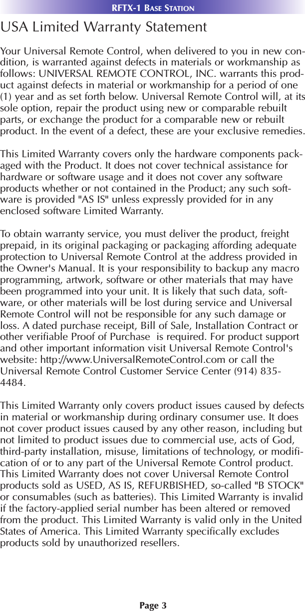 Page 3RFTX-1 BASE STATIONUSA Limited Warranty StatementYour Universal Remote Control, when delivered to you in new con-dition, is warranted against defects in materials or workmanship asfollows: UNIVERSAL REMOTE CONTROL, INC. warrants this prod-uct against defects in material or workmanship for a period of one(1) year and as set forth below. Universal Remote Control will, at itssole option, repair the product using new or comparable rebuiltparts, or exchange the product for a comparable new or rebuiltproduct. In the event of a defect, these are your exclusive remedies.This Limited Warranty covers only the hardware components pack-aged with the Product. It does not cover technical assistance forhardware or software usage and it does not cover any softwareproducts whether or not contained in the Product; any such soft-ware is provided &quot;AS IS&quot; unless expressly provided for in anyenclosed software Limited Warranty. To obtain warranty service, you must deliver the product, freightprepaid, in its original packaging or packaging affording adequateprotection to Universal Remote Control at the address provided inthe Owner&apos;s Manual. It is your responsibility to backup any macroprogramming, artwork, software or other materials that may havebeen programmed into your unit. It is likely that such data, soft-ware, or other materials will be lost during service and UniversalRemote Control will not be responsible for any such damage orloss. A dated purchase receipt, Bill of Sale, Installation Contract orother verifiable Proof of Purchase  is required. For product supportand other important information visit Universal Remote Control&apos;swebsite: http://www.UniversalRemoteControl.com or call theUniversal Remote Control Customer Service Center (914) 835-4484. This Limited Warranty only covers product issues caused by defectsin material or workmanship during ordinary consumer use. It doesnot cover product issues caused by any other reason, including butnot limited to product issues due to commercial use, acts of God,third-party installation, misuse, limitations of technology, or modifi-cation of or to any part of the Universal Remote Control product.This Limited Warranty does not cover Universal Remote Controlproducts sold as USED, AS IS, REFURBISHED, so-called &quot;B STOCK&quot;or consumables (such as batteries). This Limited Warranty is invalidif the factory-applied serial number has been altered or removedfrom the product. This Limited Warranty is valid only in the UnitedStates of America. This Limited Warranty specifically excludesproducts sold by unauthorized resellers. 