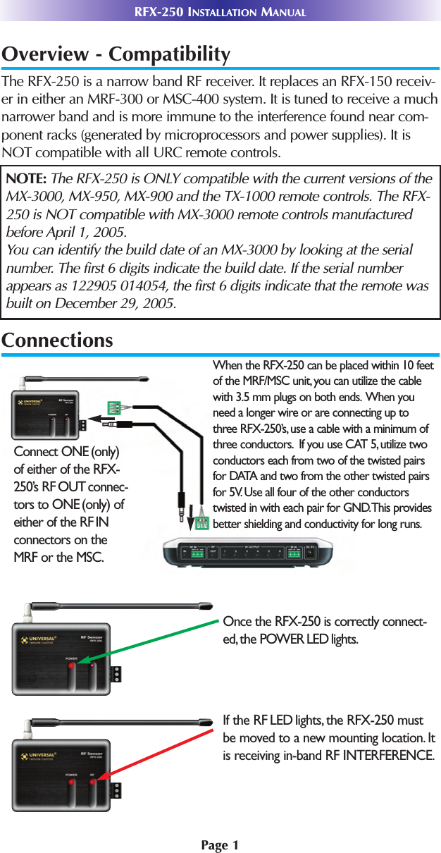 Page 1RFX-250 INSTALLATION MANUALOverview - CompatibilityThe RFX-250 is a narrow band RF receiver. It replaces an RFX-150 receiv-er in either an MRF-300 or MSC-400 system. It is tuned to receive a muchnarrower band and is more immune to the interference found near com-ponent racks (generated by microprocessors and power supplies). It isNOT compatible with all URC remote controls.ConnectionsNOTE: The RFX-250 is ONLY compatible with the current versions of theMX-3000, MX-950, MX-900 and the TX-1000 remote controls. The RFX-250 is NOT compatible with MX-3000 remote controls manufacturedbefore April 1, 2005.You can identify the build date of an MX-3000 by looking at the serialnumber. The first 6 digits indicate the build date. If the serial numberappears as 122905 014054, the first 6 digits indicate that the remote wasbuilt on December 29, 2005.When the RFX-250 can be placed within 10 feetof the MRF/MSC unit, you can utilize the cablewith 3.5 mm plugs on both ends. When youneed a longer wire or are connecting up tothree RFX-250’s, use a cable with a minimum ofthree conductors. If you use CAT 5, utilize twoconductors each from two of the twisted pairsfor DATA and two from the other twisted pairsfor 5V. Use all four of the other conductorstwisted in with each pair for GND.This providesbetter shielding and conductivity for long runs.Connect ONE (only)of either of the RFX-250’s RF OUT connec-tors to ONE (only) ofeither of the RF INconnectors on theMRF or the MSC.Once the RFX-250 is correctly connect-ed, the POWER LED lights.If the RF LED lights, the RFX-250 mustbe moved to a new mounting location. Itis receiving in-band RF INTERFERENCE.