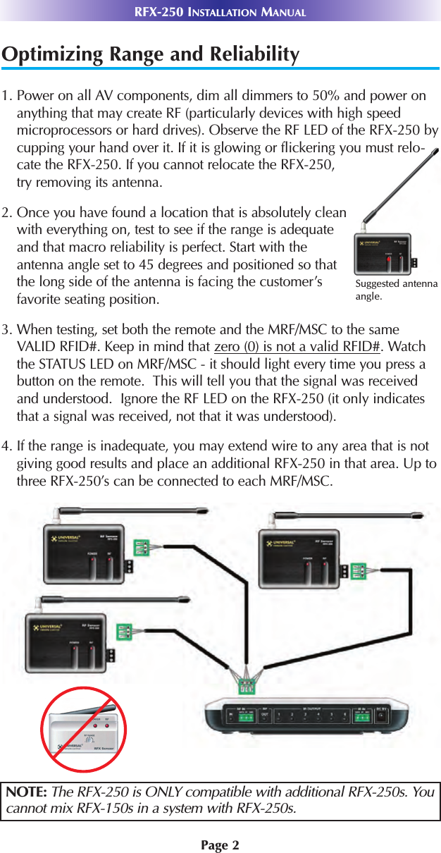 Page 2RFX-250 INSTALLATION MANUALOptimizing Range and Reliability1. Power on all AV components, dim all dimmers to 50% and power onanything that may create RF (particularly devices with high speedmicroprocessors or hard drives). Observe the RF LED of the RFX-250 bycupping your hand over it. If it is glowing or flickering you must relo-cate the RFX-250. If you cannot relocate the RFX-250,try removing its antenna.2. Once you have found a location that is absolutely cleanwith everything on, test to see if the range is adequateand that macro reliability is perfect. Start with theantenna angle set to 45 degrees and positioned so thatthe long side of the antenna is facing the customer’sfavorite seating position.3. When testing, set both the remote and the MRF/MSC to the sameVALID RFID#. Keep in mind that zero (0) is not a valid RFID#. Watchthe STATUS LED on MRF/MSC - it should light every time you press abutton on the remote.  This will tell you that the signal was receivedand understood.  Ignore the RF LED on the RFX-250 (it only indicatesthat a signal was received, not that it was understood).4. If the range is inadequate, you may extend wire to any area that is notgiving good results and place an additional RFX-250 in that area. Up tothree RFX-250’s can be connected to each MRF/MSC.NOTE: The RFX-250 is ONLY compatible with additional RFX-250s. Youcannot mix RFX-150s in a system with RFX-250s.Suggested antennaangle.