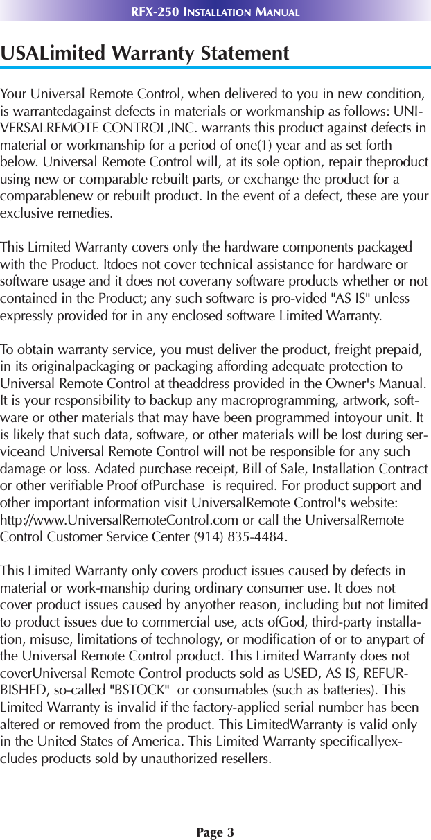 Page 3RFX-250 INSTALLATION MANUALUSALimited Warranty StatementYour Universal Remote Control, when delivered to you in new condition,is warrantedagainst defects in materials or workmanship as follows: UNI-VERSALREMOTE CONTROL,INC. warrants this product against defects inmaterial or workmanship for a period of one(1) year and as set forthbelow. Universal Remote Control will, at its sole option, repair theproductusing new or comparable rebuilt parts, or exchange the product for acomparablenew or rebuilt product. In the event of a defect, these are yourexclusive remedies.This Limited Warranty covers only the hardware components packagedwith the Product. Itdoes not cover technical assistance for hardware orsoftware usage and it does not coverany software products whether or notcontained in the Product; any such software is pro-vided &quot;AS IS&quot; unlessexpressly provided for in any enclosed software Limited Warranty. To obtain warranty service, you must deliver the product, freight prepaid,in its originalpackaging or packaging affording adequate protection toUniversal Remote Control at theaddress provided in the Owner&apos;s Manual.It is your responsibility to backup any macroprogramming, artwork, soft-ware or other materials that may have been programmed intoyour unit. Itis likely that such data, software, or other materials will be lost during ser-viceand Universal Remote Control will not be responsible for any suchdamage or loss. Adated purchase receipt, Bill of Sale, Installation Contractor other verifiable Proof ofPurchase  is required. For product support andother important information visit UniversalRemote Control&apos;s website:http://www.UniversalRemoteControl.com or call the UniversalRemoteControl Customer Service Center (914) 835-4484.This Limited Warranty only covers product issues caused by defects inmaterial or work-manship during ordinary consumer use. It does notcover product issues caused by anyother reason, including but not limitedto product issues due to commercial use, acts ofGod, third-party installa-tion, misuse, limitations of technology, or modification of or to anypart ofthe Universal Remote Control product. This Limited Warranty does notcoverUniversal Remote Control products sold as USED, AS IS, REFUR-BISHED, so-called &quot;BSTOCK&quot;  or consumables (such as batteries). ThisLimited Warranty is invalid if the factory-applied serial number has beenaltered or removed from the product. This LimitedWarranty is valid onlyin the United States of America. This Limited Warranty specificallyex-cludes products sold by unauthorized resellers.