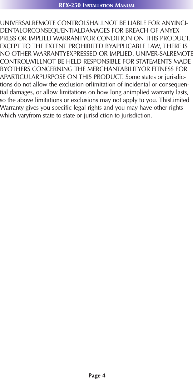 Page 4RFX-250 INSTALLATION MANUALUNIVERSALREMOTE CONTROLSHALLNOT BE LIABLE FOR ANYINCI-DENTALORCONSEQUENTIALDAMAGES FOR BREACH OF ANYEX-PRESS OR IMPLIED WARRANTYOR CONDITION ON THIS PRODUCT.EXCEPT TO THE EXTENT PROHIBITED BYAPPLICABLE LAW, THERE ISNO OTHER WARRANTYEXPRESSED OR IMPLIED. UNIVER-SALREMOTECONTROLWILLNOT BE HELD RESPONSIBLE FOR STATEMENTS MADE-BYOTHERS CONCERNING THE MERCHANTABILITYOR FITNESS FORAPARTICULARPURPOSE ON THIS PRODUCT. Some states or jurisdic-tions do not allow the exclusion orlimitation of incidental or consequen-tial damages, or allow limitations on how long animplied warranty lasts,so the above limitations or exclusions may not apply to you. ThisLimitedWarranty gives you specific legal rights and you may have other rightswhich varyfrom state to state or jurisdiction to jurisdiction.