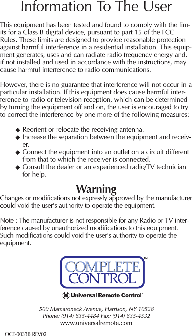 500 Mamaroneck Avenue, Harrison, NY 10528 Phone: (914) 835-4484 Fax: (914) 835-4532 www.universalremote.comThis equipment has been tested and found to comply with the lim-its for a Class B digital device, pursuant to part 15 of the FCCRules. These limits are designed to provide reasonable protectionagainst harmful interference in a residential installation. This equip-ment generates, uses and can radiate radio frequency energy and,if not installed and used in accordance with the instructions, maycause harmful interference to radio communications.However, there is no guarantee that interference will not occur in aparticular installation. If this equipment does cause harmful inter-ference to radio or television reception, which can be determinedby turning the equipment off and on, the user is encouraged to tryto correct the interference by one more of the following measures:Reorient or relocate the receiving antenna.Increase the separation between the equipment and receiv-er.Connect the equipment into an outlet on a circuit differentfrom that to which the receiver is connected.Consult the dealer or an experienced radio/TV technicianfor help.WarningChanges or modifications not expressly approved by the manufacturercould void the user&apos;s authority to operate the equipment.Note : The manufacturer is not responsible for any Radio or TV inter-ference caused by unauthorized modifications to this equipment.Such modifications could void the user&apos;s authority to operate theequipment.Information To The UserOCE-0033B REV02