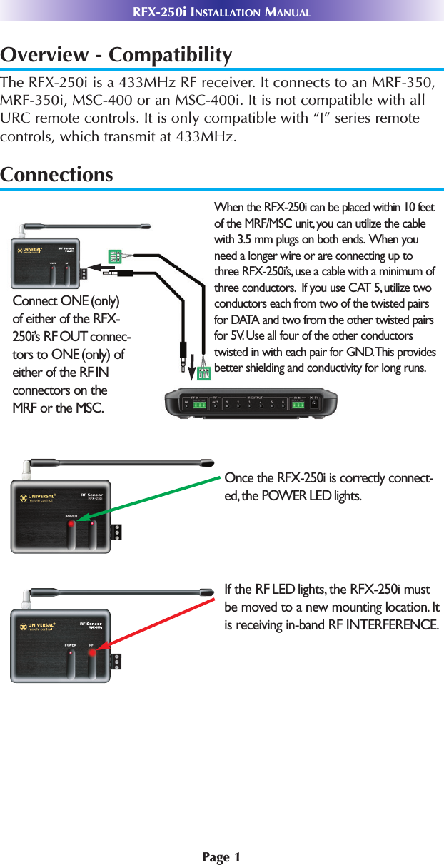 Page 1RFX-250i INSTALLATION MANUALOverview - CompatibilityThe RFX-250i is a 433MHz RF receiver. It connects to an MRF-350,MRF-350i, MSC-400 or an MSC-400i. It is not compatible with allURC remote controls. It is only compatible with “I” series remotecontrols, which transmit at 433MHz.ConnectionsWhen the RFX-250i can be placed within 10 feetof the MRF/MSC unit, you can utilize the cablewith 3.5 mm plugs on both ends. When youneed a longer wire or are connecting up tothree RFX-250i’s, use a cable with a minimum ofthree conductors. If you use CAT 5, utilize twoconductors each from two of the twisted pairsfor DATA and two from the other twisted pairsfor 5V. Use all four of the other conductorstwisted in with each pair for GND.This providesbetter shielding and conductivity for long runs.Connect ONE (only) of either of the RFX-250i’s RF OUT connec-tors to ONE (only) ofeither of the RF INconnectors on the MRF or the MSC.Once the RFX-250i is correctly connect-ed, the POWER LED lights.If the RF LED lights, the RFX-250i mustbe moved to a new mounting location. Itis receiving in-band RF INTERFERENCE.