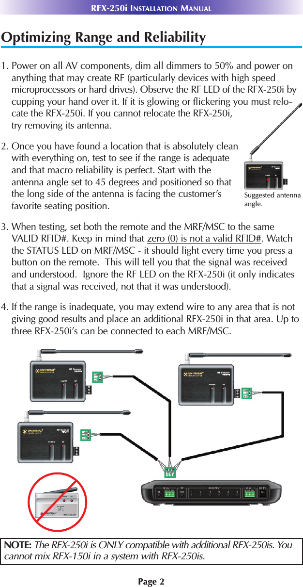 Page 2RFX-250i INSTALLATION MANUALOptimizing Range and Reliability1. Power on all AV components, dim all dimmers to 50% and power onanything that may create RF (particularly devices with high speedmicroprocessors or hard drives). Observe the RF LED of the RFX-250i bycupping your hand over it. If it is glowing or flickering you must relo-cate the RFX-250i. If you cannot relocate the RFX-250i,try removing its antenna.2. Once you have found a location that is absolutely cleanwith everything on, test to see if the range is adequateand that macro reliability is perfect. Start with theantenna angle set to 45 degrees and positioned so thatthe long side of the antenna is facing the customer’sfavorite seating position.3. When testing, set both the remote and the MRF/MSC to the sameVALID RFID#. Keep in mind that zero (0) is not a valid RFID#. Watchthe STATUS LED on MRF/MSC - it should light every time you press abutton on the remote.  This will tell you that the signal was receivedand understood.  Ignore the RF LED on the RFX-250i (it only indicatesthat a signal was received, not that it was understood).4. If the range is inadequate, you may extend wire to any area that is notgiving good results and place an additional RFX-250i in that area. Up tothree RFX-250i’s can be connected to each MRF/MSC.NOTE: The RFX-250i is ONLY compatible with additional RFX-250is. Youcannot mix RFX-150i in a system with RFX-250is.Suggested antennaangle.