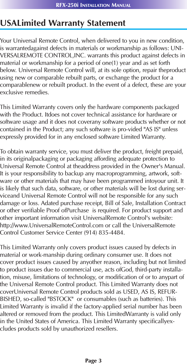 Page 3RFX-250i INSTALLATION MANUALUSALimited Warranty StatementYour Universal Remote Control, when delivered to you in new condition,is warrantedagainst defects in materials or workmanship as follows: UNI-VERSALREMOTE CONTROL,INC. warrants this product against defects inmaterial or workmanship for a period of one(1) year and as set forthbelow. Universal Remote Control will, at its sole option, repair theproductusing new or comparable rebuilt parts, or exchange the product for acomparablenew or rebuilt product. In the event of a defect, these are yourexclusive remedies.This Limited Warranty covers only the hardware components packagedwith the Product. Itdoes not cover technical assistance for hardware orsoftware usage and it does not coverany software products whether or notcontained in the Product; any such software is pro-vided &quot;AS IS&quot; unlessexpressly provided for in any enclosed software Limited Warranty. To obtain warranty service, you must deliver the product, freight prepaid,in its originalpackaging or packaging affording adequate protection toUniversal Remote Control at theaddress provided in the Owner&apos;s Manual.It is your responsibility to backup any macroprogramming, artwork, soft-ware or other materials that may have been programmed intoyour unit. Itis likely that such data, software, or other materials will be lost during ser-viceand Universal Remote Control will not be responsible for any suchdamage or loss. Adated purchase receipt, Bill of Sale, Installation Contractor other verifiable Proof ofPurchase  is required. For product support andother important information visit UniversalRemote Control&apos;s website:http://www.UniversalRemoteControl.com or call the UniversalRemoteControl Customer Service Center (914) 835-4484.This Limited Warranty only covers product issues caused by defects inmaterial or work-manship during ordinary consumer use. It does notcover product issues caused by anyother reason, including but not limitedto product issues due to commercial use, acts ofGod, third-party installa-tion, misuse, limitations of technology, or modification of or to anypart ofthe Universal Remote Control product. This Limited Warranty does notcoverUniversal Remote Control products sold as USED, AS IS, REFUR-BISHED, so-called &quot;BSTOCK&quot;  or consumables (such as batteries). ThisLimited Warranty is invalid if the factory-applied serial number has beenaltered or removed from the product. This LimitedWarranty is valid onlyin the United States of America. This Limited Warranty specificallyex-cludes products sold by unauthorized resellers.