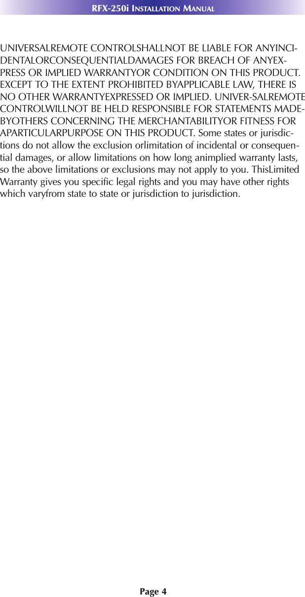 Page 4RFX-250i INSTALLATION MANUALUNIVERSALREMOTE CONTROLSHALLNOT BE LIABLE FOR ANYINCI-DENTALORCONSEQUENTIALDAMAGES FOR BREACH OF ANYEX-PRESS OR IMPLIED WARRANTYOR CONDITION ON THIS PRODUCT.EXCEPT TO THE EXTENT PROHIBITED BYAPPLICABLE LAW, THERE ISNO OTHER WARRANTYEXPRESSED OR IMPLIED. UNIVER-SALREMOTECONTROLWILLNOT BE HELD RESPONSIBLE FOR STATEMENTS MADE-BYOTHERS CONCERNING THE MERCHANTABILITYOR FITNESS FORAPARTICULARPURPOSE ON THIS PRODUCT. Some states or jurisdic-tions do not allow the exclusion orlimitation of incidental or consequen-tial damages, or allow limitations on how long animplied warranty lasts,so the above limitations or exclusions may not apply to you. ThisLimitedWarranty gives you specific legal rights and you may have other rightswhich varyfrom state to state or jurisdiction to jurisdiction.