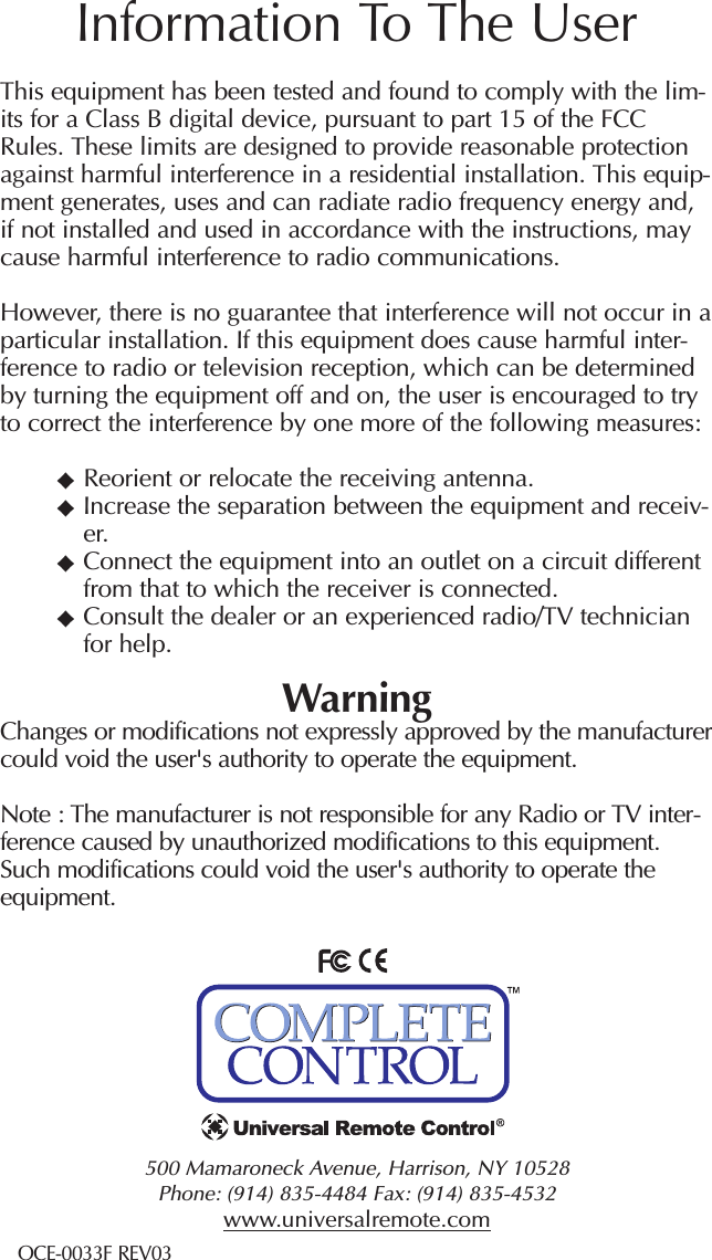 500 Mamaroneck Avenue, Harrison, NY 10528 Phone: (914) 835-4484 Fax: (914) 835-4532 www.universalremote.comOCE-0033F REV03This equipment has been tested and found to comply with the lim-its for a Class B digital device, pursuant to part 15 of the FCCRules. These limits are designed to provide reasonable protectionagainst harmful interference in a residential installation. This equip-ment generates, uses and can radiate radio frequency energy and,if not installed and used in accordance with the instructions, maycause harmful interference to radio communications.However, there is no guarantee that interference will not occur in aparticular installation. If this equipment does cause harmful inter-ference to radio or television reception, which can be determinedby turning the equipment off and on, the user is encouraged to tryto correct the interference by one more of the following measures:Reorient or relocate the receiving antenna.Increase the separation between the equipment and receiv-er.Connect the equipment into an outlet on a circuit differentfrom that to which the receiver is connected.Consult the dealer or an experienced radio/TV technicianfor help.WarningChanges or modifications not expressly approved by the manufacturercould void the user&apos;s authority to operate the equipment.Note : The manufacturer is not responsible for any Radio or TV inter-ference caused by unauthorized modifications to this equipment.Such modifications could void the user&apos;s authority to operate theequipment.Information To The User