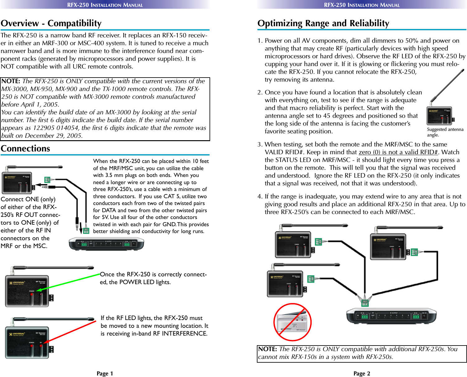 Page 2RFX-250 INSTALLATION MANUALPage 1RFX-250 INSTALLATION MANUALOverview - CompatibilityThe RFX-250 is a narrow band RF receiver. It replaces an RFX-150 receiv-er in either an MRF-300 or MSC-400 system. It is tuned to receive a muchnarrower band and is more immune to the interference found near com-ponent racks (generated by microprocessors and power supplies). It isNOT compatible with all URC remote controls.ConnectionsOptimizing Range and Reliability1. Power on all AV components, dim all dimmers to 50% and power onanything that may create RF (particularly devices with high speedmicroprocessors or hard drives). Observe the RF LED of the RFX-250 bycupping your hand over it. If it is glowing or flickering you must relo-cate the RFX-250. If you cannot relocate the RFX-250,try removing its antenna.2. Once you have found a location that is absolutely cleanwith everything on, test to see if the range is adequateand that macro reliability is perfect. Start with theantenna angle set to 45 degrees and positioned so thatthe long side of the antenna is facing the customer’sfavorite seating position.3. When testing, set both the remote and the MRF/MSC to the sameVALID RFID#. Keep in mind that zero (0) is not a valid RFID#. Watchthe STATUS LED on MRF/MSC - it should light every time you press abutton on the remote.  This will tell you that the signal was receivedand understood.  Ignore the RF LED on the RFX-250 (it only indicatesthat a signal was received, not that it was understood).4. If the range is inadequate, you may extend wire to any area that is notgiving good results and place an additional RFX-250 in that area. Up tothree RFX-250’s can be connected to each MRF/MSC.NOTE: The RFX-250 is ONLY compatible with the current versions of theMX-3000, MX-950, MX-900 and the TX-1000 remote controls. The RFX-250 is NOT compatible with MX-3000 remote controls manufacturedbefore April 1, 2005.You can identify the build date of an MX-3000 by looking at the serialnumber. The first 6 digits indicate the build date. If the serial numberappears as 122905 014054, the first 6 digits indicate that the remote wasbuilt on December 29, 2005.NOTE: The RFX-250 is ONLY compatible with additional RFX-250s. Youcannot mix RFX-150s in a system with RFX-250s.When the RFX-250 can be placed within 10 feetof the MRF/MSC unit, you can utilize the cablewith 3.5 mm plugs on both ends. When youneed a longer wire or are connecting up tothree RFX-250’s, use a cable with a minimum ofthree conductors. If you use CAT 5, utilize twoconductors each from two of the twisted pairsfor DATA and two from the other twisted pairsfor 5V. Use all four of the other conductorstwisted in with each pair for GND.This providesbetter shielding and conductivity for long runs.Connect ONE (only)of either of the RFX-250’s RF OUT connec-tors to ONE (only) ofeither of the RF INconnectors on theMRF or the MSC.Once the RFX-250 is correctly connect-ed, the POWER LED lights.If the RF LED lights, the RFX-250 mustbe moved to a new mounting location. Itis receiving in-band RF INTERFERENCE.Suggested antennaangle.