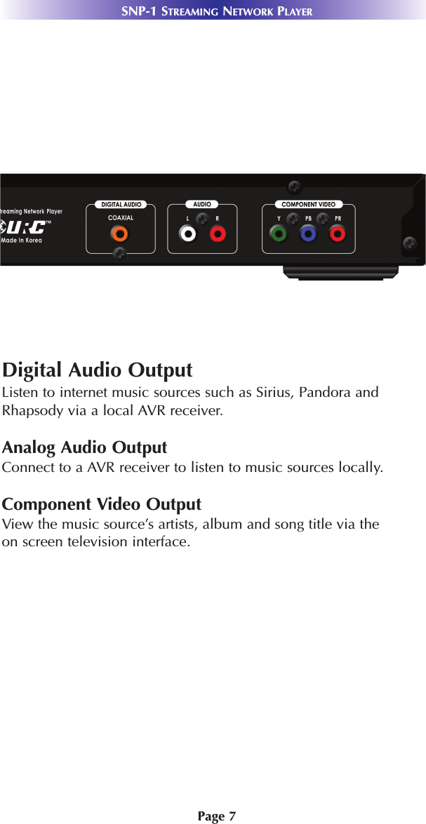 Page 7SNP-1 STREAMING NETWORK PLAYERSystem FeaturesDigital Audio OutputListen to internet music sources such as Sirius, Pandora andRhapsody via a local AVR receiver. Analog Audio OutputConnect to a AVR receiver to listen to music sources locally. Component Video OutputView the music source’s artists, album and song title via theon screen television interface. 