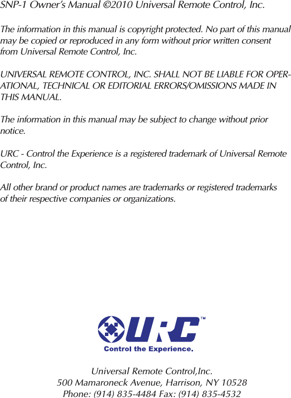 SNP-1 Owner’s Manual ©2010 Universal Remote Control, Inc.The information in this manual is copyright protected. No part of this manualmay be copied or reproduced in any form without prior written consentfrom Universal Remote Control, Inc.UNIVERSAL REMOTE CONTROL, INC. SHALL NOT BE LIABLE FOR OPER-ATIONAL, TECHNICAL OR EDITORIAL ERRORS/OMISSIONS MADE INTHIS MANUAL.The information in this manual may be subject to change without priornotice.URC - Control the Experience is a registered trademark of Universal RemoteControl, Inc.All other brand or product names are trademarks or registered trademarksof their respective companies or organizations.Universal Remote Control,Inc.500 Mamaroneck Avenue, Harrison, NY 10528 Phone: (914) 835-4484 Fax: (914) 835-4532 