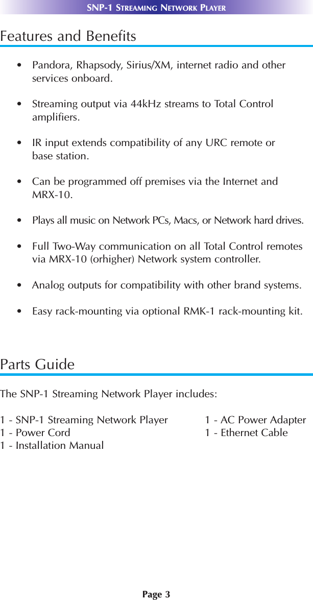 Page 3SNP-1 STREAMING NETWORK PLAYERFeatures and Benefits•   Pandora, Rhapsody, Sirius/XM, internet radio and otherservices onboard.•   Streaming output via 44kHz streams to Total Control amplifiers.•   IR input extends compatibility of any URC remote or base station.•   Can be programmed off premises via the Internet andMRX-10.•   Plays all music on Network PCs, Macs, or Network hard drives. •   Full Two-Way communication on all Total Control remotesvia MRX-10 (orhigher) Network system controller.•   Analog outputs for compatibility with other brand systems. •   Easy rack-mounting via optional RMK-1 rack-mounting kit.Parts GuideThe SNP-1 Streaming Network Player includes:1 - SNP-1 Streaming Network Player 1 - AC Power Adapter1 - Power Cord 1 - Ethernet Cable 1 - Installation Manual