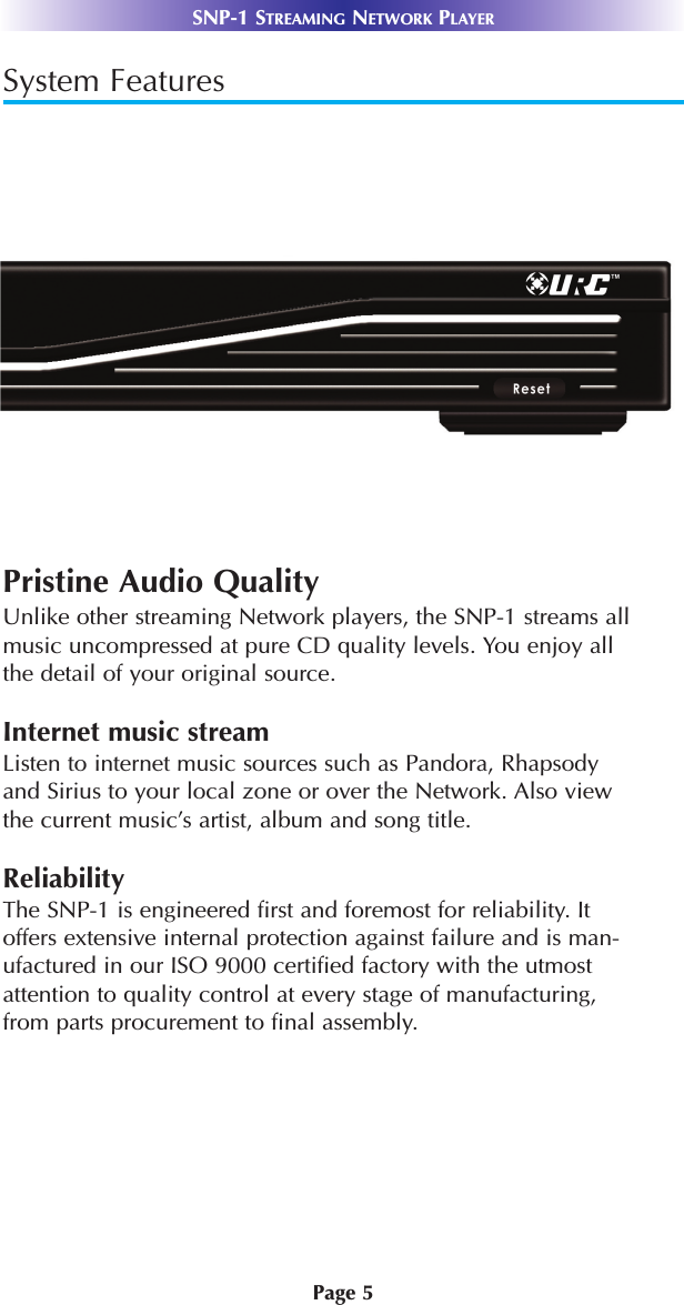 Page 5SNP-1 STREAMING NETWORK PLAYERSystem FeaturesPristine Audio QualityUnlike other streaming Network players, the SNP-1 streams allmusic uncompressed at pure CD quality levels. You enjoy allthe detail of your original source.Internet music streamListen to internet music sources such as Pandora, Rhapsodyand Sirius to your local zone or over the Network. Also viewthe current music’s artist, album and song title. ReliabilityThe SNP-1 is engineered first and foremost for reliability. Itoffers extensive internal protection against failure and is man-ufactured in our ISO 9000 certified factory with the utmostattention to quality control at every stage of manufacturing, from parts procurement to final assembly.
