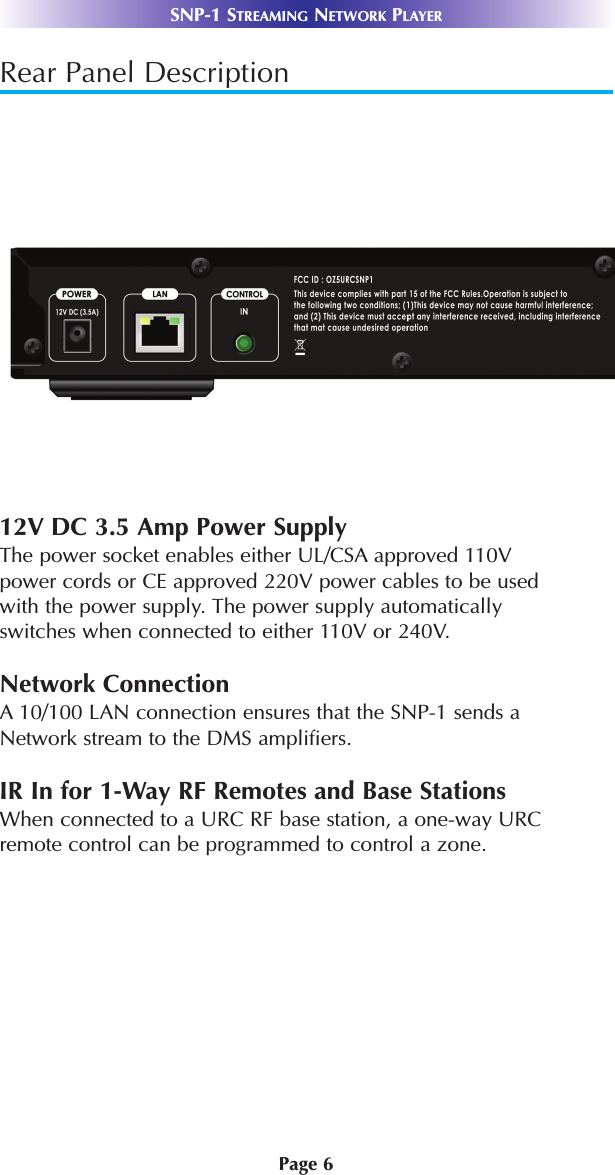 Page 6SNP-1 STREAMING NETWORK PLAYERRear Panel Description12V DC 3.5 Amp Power SupplyThe power socket enables either UL/CSA approved 110Vpower cords or CE approved 220V power cables to be usedwith the power supply. The power supply automaticallyswitches when connected to either 110V or 240V. Network ConnectionA 10/100 LAN connection ensures that the SNP-1 sends aNetwork stream to the DMS amplifiers. IR In for 1-Way RF Remotes and Base StationsWhen connected to a URC RF base station, a one-way URCremote control can be programmed to control a zone. 