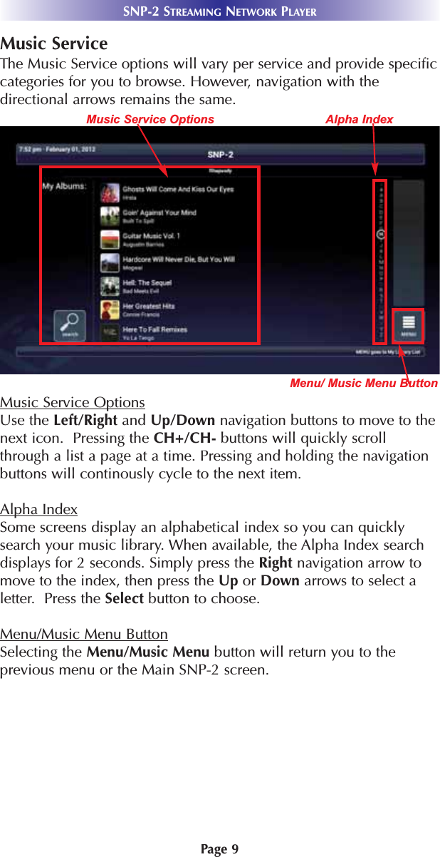 Music ServiceThe Music Service options will vary per service and provide specificcategories for you to browse. However, navigation with thedirectional arrows remains the same.Music Service OptionsUse the Left/Right and Up/Down navigation buttons to move to thenext icon.  Pressing the CH+/CH- buttons will quickly scrollthrough a list a page at a time. Pressing and holding the navigationbuttons will continously cycle to the next item.Alpha IndexSome screens display an alphabetical index so you can quicklysearch your music library. When available, the Alpha Index searchdisplays for 2 seconds. Simply press the Right navigation arrow tomove to the index, then press the Up or Down arrows to select aletter.  Press the Select button to choose.Menu/Music Menu ButtonSelecting the Menu/Music Menu button will return you to theprevious menu or the Main SNP-2 screen.Page 9SNP-2 STREAMING NETWORK PLAYERMenu/ Music Menu ButtonMusic Service Options Alpha Index