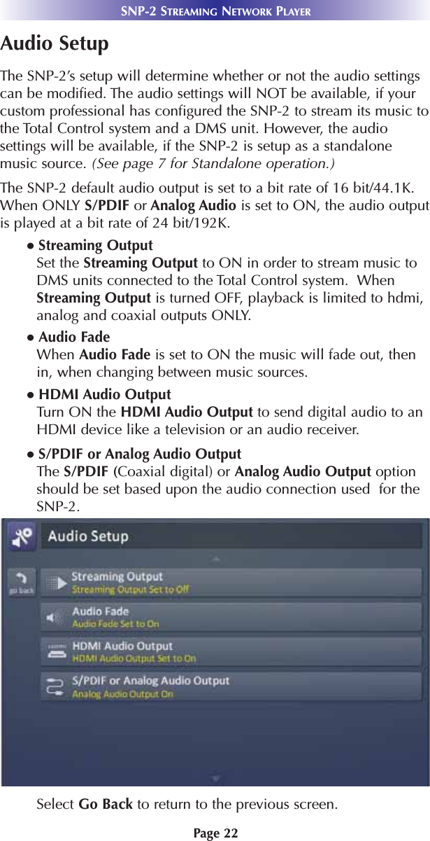 Page 22SNP-2 STREAMING NETWORK PLAYERAudio SetupThe SNP-2’s setup will determine whether or not the audio settingscan be modified. The audio settings will NOT be available, if yourcustom professional has configured the SNP-2 to stream its music tothe Total Control system and a DMS unit. However, the audiosettings will be available, if the SNP-2 is setup as a standalonemusic source. (See page 7 for Standalone operation.)The SNP-2 default audio output is set to a bit rate of 16 bit/44.1K.When ONLY S/PDIF or Analog Audio is set to ON, the audio outputis played at a bit rate of 24 bit/192K.● Streaming Output Set the Streaming Output to ON in order to stream music toDMS units connected to the Total Control system.  WhenStreaming Output is turned OFF, playback is limited to hdmi,analog and coaxial outputs ONLY. ● Audio FadeWhen Audio Fade is set to ON the music will fade out, thenin, when changing between music sources. ● HDMI Audio OutputTurn ON the HDMI Audio Output to send digital audio to anHDMI device like a television or an audio receiver.● S/PDIF or Analog Audio OutputThe S/PDIF (Coaxial digital) or Analog Audio Output optionshould be set based upon the audio connection used  for theSNP-2. Select Go Back to return to the previous screen.