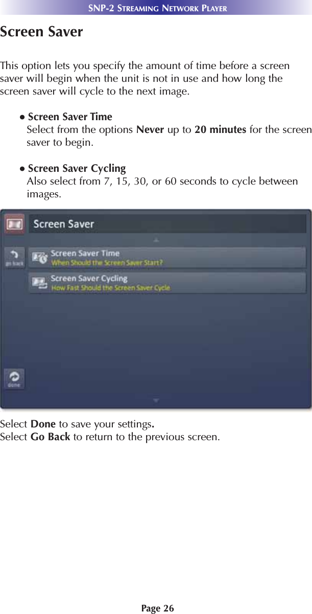 Page 26SNP-2 STREAMING NETWORK PLAYERScreen SaverThis option lets you specify the amount of time before a screensaver will begin when the unit is not in use and how long thescreen saver will cycle to the next image.  ● Screen Saver TimeSelect from the options Never up to 20 minutes for the screensaver to begin.  ● Screen Saver CyclingAlso select from 7, 15, 30, or 60 seconds to cycle betweenimages. Select Done to save your settings.Select Go Back to return to the previous screen.