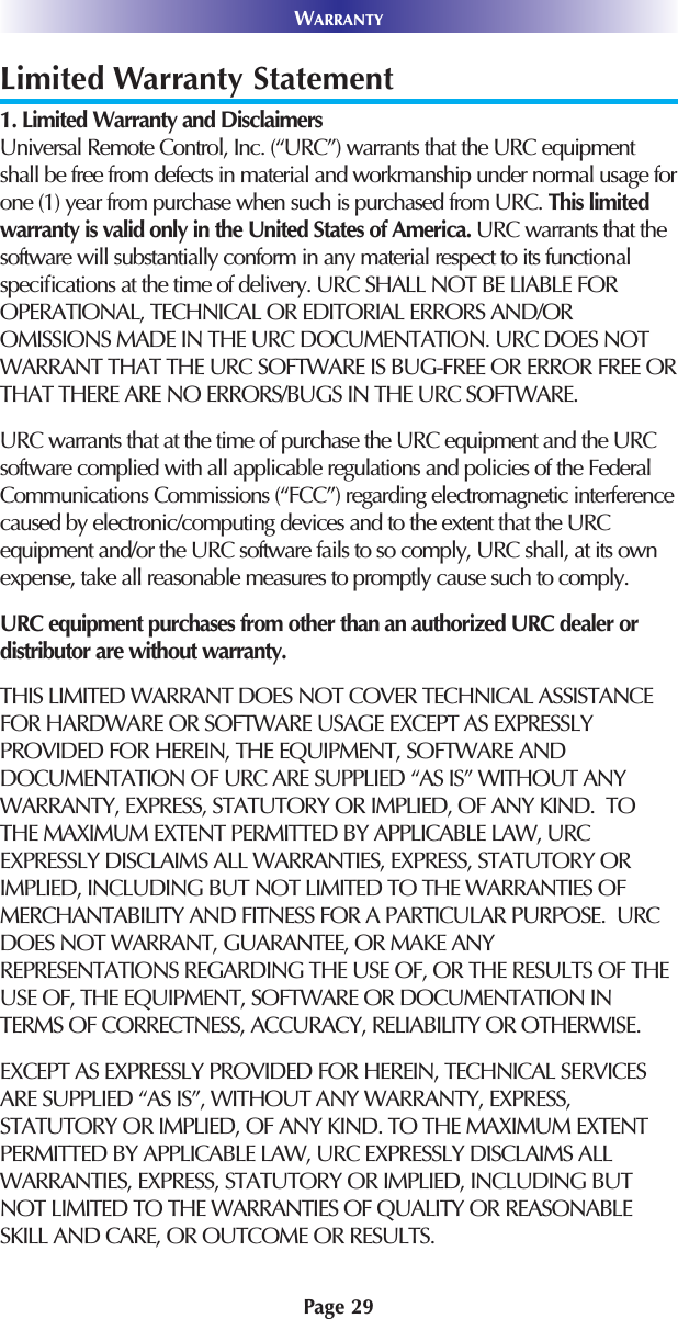 Page 29WARRANTYLimited Warranty Statement1. Limited Warranty and Disclaimers Universal Remote Control, Inc. (“URC”) warrants that the URC equipmentshall be free from defects in material and workmanship under normal usage forone (1) year from purchase when such is purchased from URC. This limitedwarranty is valid only in the United States of America. URC warrants that thesoftware will substantially conform in any material respect to its functionalspeciﬁcations at the time of delivery. URC SHALL NOT BE LIABLE FOROPERATIONAL, TECHNICAL OR EDITORIAL ERRORS AND/OROMISSIONS MADE IN THE URC DOCUMENTATION. URC DOES NOTWARRANT THAT THE URC SOFTWARE IS BUG-FREE OR ERROR FREE ORTHAT THERE ARE NO ERRORS/BUGS IN THE URC SOFTWARE. URC warrants that at the time of purchase the URC equipment and the URCsoftware complied with all applicable regulations and policies of the FederalCommunications Commissions (“FCC”) regarding electromagnetic interferencecaused by electronic/computing devices and to the extent that the URCequipment and/or the URC software fails to so comply, URC shall, at its ownexpense, take all reasonable measures to promptly cause such to comply.URC equipment purchases from other than an authorized URC dealer ordistributor are without warranty. THIS LIMITED WARRANT DOES NOT COVER TECHNICAL ASSISTANCEFOR HARDWARE OR SOFTWARE USAGE EXCEPT AS EXPRESSLYPROVIDED FOR HEREIN, THE EQUIPMENT, SOFTWARE ANDDOCUMENTATION OF URC ARE SUPPLIED “AS IS” WITHOUT ANYWARRANTY, EXPRESS, STATUTORY OR IMPLIED, OF ANY KIND.  TOTHE MAXIMUM EXTENT PERMITTED BY APPLICABLE LAW, URCEXPRESSLY DISCLAIMS ALL WARRANTIES, EXPRESS, STATUTORY ORIMPLIED, INCLUDING BUT NOT LIMITED TO THE WARRANTIES OFMERCHANTABILITY AND FITNESS FOR A PARTICULAR PURPOSE.  URCDOES NOT WARRANT, GUARANTEE, OR MAKE ANYREPRESENTATIONS REGARDING THE USE OF, OR THE RESULTS OF THEUSE OF, THE EQUIPMENT, SOFTWARE OR DOCUMENTATION INTERMS OF CORRECTNESS, ACCURACY, RELIABILITY OR OTHERWISE.  EXCEPT AS EXPRESSLY PROVIDED FOR HEREIN, TECHNICAL SERVICESARE SUPPLIED “AS IS”, WITHOUT ANY WARRANTY, EXPRESS,STATUTORY OR IMPLIED, OF ANY KIND. TO THE MAXIMUM EXTENTPERMITTED BY APPLICABLE LAW, URC EXPRESSLY DISCLAIMS ALLWARRANTIES, EXPRESS, STATUTORY OR IMPLIED, INCLUDING BUTNOT LIMITED TO THE WARRANTIES OF QUALITY OR REASONABLESKILL AND CARE, OR OUTCOME OR RESULTS.
