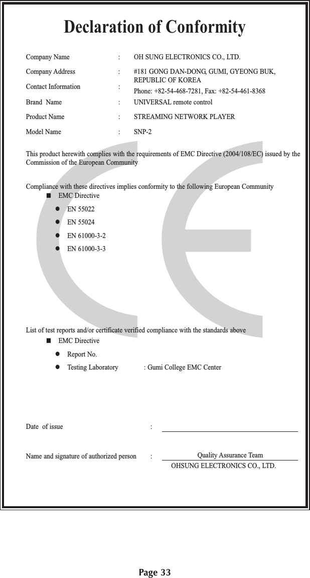 Page 33Declaration of ConformityCompany Name : OH SUNG ELECTRONICS CO., LTD.Company Address : #181 GONG DAN-DONG, GUMI, GYEONG BUK,Contact Information : REPUBLIC OF KOREAPhone: +82-54-468-7281, Fax: +82-54-461-8368Brand  Name : UNIVERSAL remote controlProduct Name : STREAMING NETWORK PLAYERModel Name : SNP-2This product herewith complies with the requirements of EMC Directive (2004/108/EC) issued by theCommission of the European CommunityCompliance with these directives implies conformity to the following European Community EMC Directive EN 55022 EN 55024 EN 61000-3-2 EN 61000-3-3List of test reports and/or certificate verified compliance with the standards aboveDate  of issue :Name and signature of authorized person : EMC Directive Report No. Testing Laboratory : Gumi College EMC CenterQuality Assurance TeamOHSUNG ELECTRONICS CO., LTD.