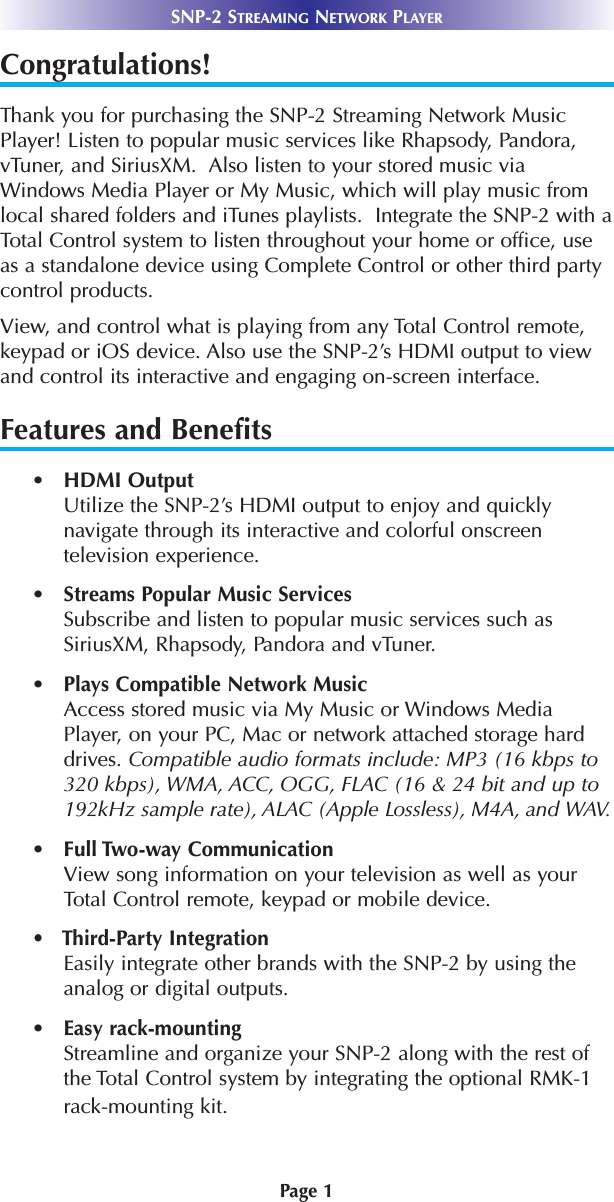 Page 1SNP-2 STREAMING NETWORK PLAYERCongratulations!Thank you for purchasing the SNP-2 Streaming Network MusicPlayer! Listen to popular music services like Rhapsody, Pandora,vTuner, and SiriusXM.  Also listen to your stored music viaWindows Media Player or My Music, which will play music fromlocal shared folders and iTunes playlists.  Integrate the SNP-2 with aTotal Control system to listen throughout your home or office, useas a standalone device using Complete Control or other third partycontrol products.View, and control what is playing from any Total Control remote,keypad or iOS device. Also use the SNP-2’s HDMI output to viewand control its interactive and engaging on-screen interface.  Features and Benefits•   HDMI Output Utilize the SNP-2’s HDMI output to enjoy and quicklynavigate through its interactive and colorful onscreentelevision experience. •   Streams Popular Music ServicesSubscribe and listen to popular music services such asSiriusXM, Rhapsody, Pandora and vTuner.•   Plays Compatible Network MusicAccess stored music via My Music or Windows MediaPlayer, on your PC, Mac or network attached storage harddrives. Compatible audio formats include: MP3 (16 kbps to320 kbps), WMA, ACC, OGG, FLAC (16 &amp; 24 bit and up to192kHz sample rate), ALAC (Apple Lossless), M4A, and WAV.•   Full Two-way CommunicationView song information on your television as well as yourTotal Control remote, keypad or mobile device.•   Third-Party IntegrationEasily integrate other brands with the SNP-2 by using theanalog or digital outputs.•   Easy rack-mounting Streamline and organize your SNP-2 along with the rest ofthe Total Control system by integrating the optional RMK-1rack-mounting kit.