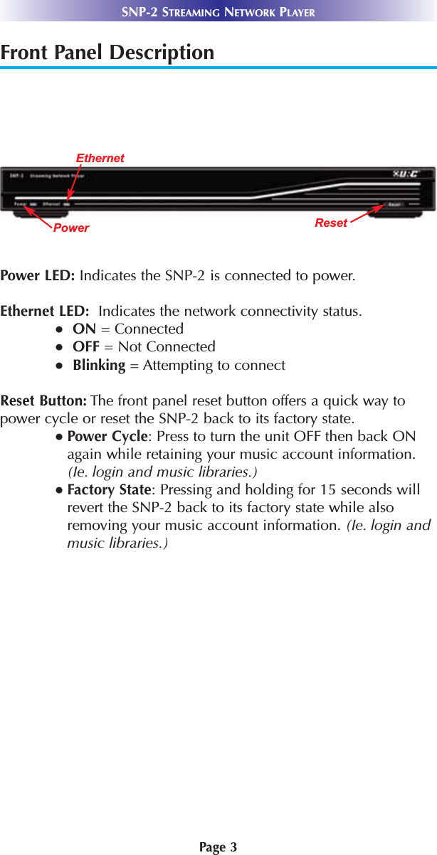 Page 3SNP-2 STREAMING NETWORK PLAYERFront Panel DescriptionPower LED: Indicates the SNP-2 is connected to power.  Ethernet LED:  Indicates the network connectivity status.●ON = Connected●OFF = Not Connected●Blinking = Attempting to connectReset Button: The front panel reset button offers a quick way to power cycle or reset the SNP-2 back to its factory state.● Power Cycle: Press to turn the unit OFF then back ONagain while retaining your music account information.(Ie. login and music libraries.)● Factory State: Pressing and holding for 15 seconds willrevert the SNP-2 back to its factory state while alsoremoving your music account information. (Ie. login andmusic libraries.)PowerEthernetReset