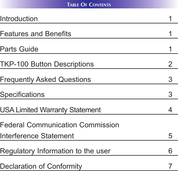 TABLE OFCONTENTSIntroduction 1Features and Benefits 1Parts Guide 1TKP-100 Button Descriptions 2Frequently Asked Questions 3Specifications 3USA Limited Warranty Statement 4Federal Communication CommissionInterference Statement 5Regulatory Information to the user 6Declaration of Conformity 7