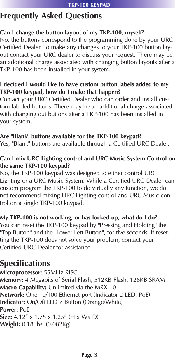 Page 3TKP-100 KEYPADFrequently Asked QuestionsCan I change the button layout of my TKP-100, myself?No, the buttons correspond to the programming done by your URCCertified Dealer. To make any changes to your TKP-100 button lay-out contact your URC dealer to discuss your request. There may bean additional charge associated with changing button layouts after aTKP-100 has been installed in your system.I decided I would like to have custom button labels added to myTKP-100 keypad, how do I make that happen?Contact your URC Certified Dealer who can order and install cus-tom labeled buttons. There may be an additional charge associatedwith changing out buttons after a TKP-100 has been installed inyour system.Are &quot;Blank&quot; buttons available for the TKP-100 keypad?Yes, &quot;Blank&quot; buttons are available through a Certified URC Dealer.Can I mix URC Lighting control and URC Music System Control onthe same TKP-100 keypad?No, the TKP-100 keypad was designed to either control URCLighting or a URC Music System. While a Certified URC Dealer cancustom program the TKP-100 to do virtually any function, we donot recommend mixing URC Lighting control and URC Music con-trol on a single TKP-100 keypad.My TKP-100 is not working, or has locked up, what do I do?You can reset the TKP-100 keypad by &quot;Pressing and Holding&quot; the&quot;Top Button&quot; and the &quot;Lower Left Button&quot;, for five seconds. If reset-ting the TKP-100 does not solve your problem, contact yourCertified URC Dealer for assistance.SpecificationsMicroprocessor: 55MHz RISCMemory: 4 Megabits of Serial Flash, 512KB Flash, 128KB SRAM Macro Capability: Unlimited via the MRX-10Network: One 10/100 Ethernet port (Indicator 2 LED, PoE)Indicator: On/Off LED 7 Button (Orange/White)Power: PoESize: 4.12” x 1.75 x 1.25” (H x Wx D)Weight: 0.18 lbs. (0.082Kg)