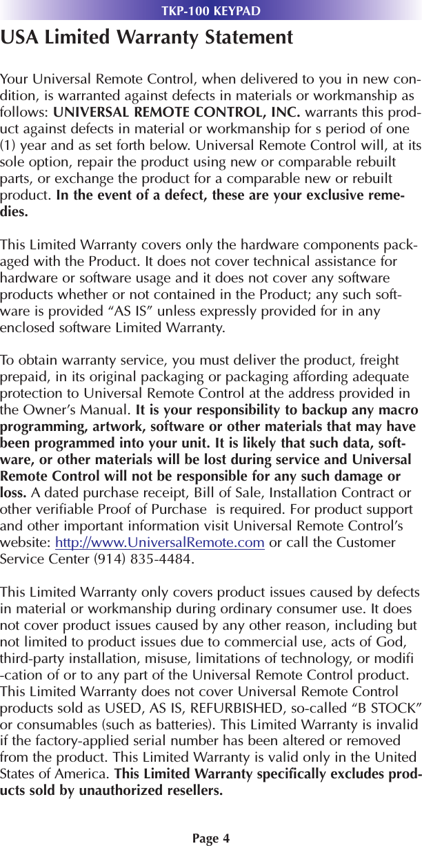 Page 4USA Limited Warranty StatementYour Universal Remote Control, when delivered to you in new con-dition, is warranted against defects in materials or workmanship asfollows: UNIVERSAL REMOTE CONTROL, INC. warrants this prod-uct against defects in material or workmanship for s period of one(1) year and as set forth below. Universal Remote Control will, at itssole option, repair the product using new or comparable rebuiltparts, or exchange the product for a comparable new or rebuiltproduct. In the event of a defect, these are your exclusive reme-dies.This Limited Warranty covers only the hardware components pack-aged with the Product. It does not cover technical assistance forhardware or software usage and it does not cover any softwareproducts whether or not contained in the Product; any such soft-ware is provided “AS IS” unless expressly provided for in anyenclosed software Limited Warranty. To obtain warranty service, you must deliver the product, freightprepaid, in its original packaging or packaging affording adequateprotection to Universal Remote Control at the address provided inthe Owner’s Manual. It is your responsibility to backup any macroprogramming, artwork, software or other materials that may havebeen programmed into your unit. It is likely that such data, soft-ware, or other materials will be lost during service and UniversalRemote Control will not be responsible for any such damage orloss. A dated purchase receipt, Bill of Sale, Installation Contract orother verifiable Proof of Purchase  is required. For product supportand other important information visit Universal Remote Control’swebsite: http://www.UniversalRemote.com or call the CustomerService Center (914) 835-4484. This Limited Warranty only covers product issues caused by defectsin material or workmanship during ordinary consumer use. It doesnot cover product issues caused by any other reason, including butnot limited to product issues due to commercial use, acts of God,third-party installation, misuse, limitations of technology, or modifi-cation of or to any part of the Universal Remote Control product.This Limited Warranty does not cover Universal Remote Controlproducts sold as USED, AS IS, REFURBISHED, so-called “B STOCK”or consumables (such as batteries). This Limited Warranty is invalidif the factory-applied serial number has been altered or removedfrom the product. This Limited Warranty is valid only in the UnitedStates of America. This Limited Warranty specifically excludes prod-ucts sold by unauthorized resellers. TKP-100 KEYPAD