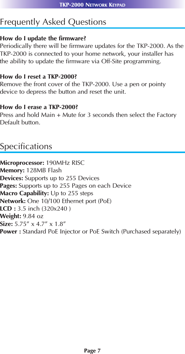 Page 7TKP-2000 NETWORK KEYPADFrequently Asked QuestionsHow do I update the firmware?Periodically there will be firmware updates for the TKP-2000. As theTKP-2000 is connected to your home network, your installer hasthe ability to update the firmware via Off-Site programming. How do I reset a TKP-2000?Remove the front cover of the TKP-2000. Use a pen or pointydevice to depress the button and reset the unit. How do I erase a TKP-2000?Press and hold Main + Mute for 3 seconds then select the FactoryDefault button. SpecificationsMicroprocessor: 190MHz RISCMemory: 128MB FlashDevices: Supports up to 255 DevicesPages: Supports up to 255 Pages on each DeviceMacro Capability: Up to 255 steps Network: One 10/100 Ethernet port (PoE)LCD : 3.5 inch (320x240 )Weight: 9.84 ozSize: 5.75” x 4.7” x 1.8”Power : Standard PoE Injector or PoE Switch (Purchased separately)