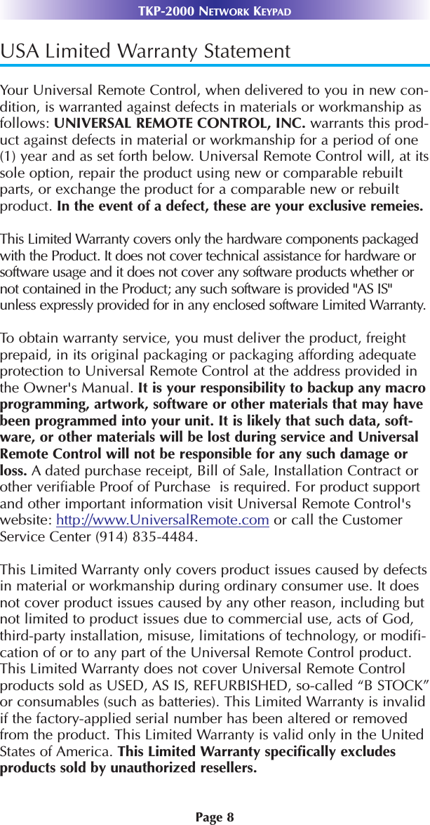 Page 8TKP-2000 NETWORK KEYPADUSA Limited Warranty StatementYour Universal Remote Control, when delivered to you in new con-dition, is warranted against defects in materials or workmanship asfollows: UNIVERSAL REMOTE CONTROL, INC. warrants this prod-uct against defects in material or workmanship for a period of one(1) year and as set forth below. Universal Remote Control will, at itssole option, repair the product using new or comparable rebuiltparts, or exchange the product for a comparable new or rebuiltproduct. In the event of a defect, these are your exclusive remeies.This Limited Warranty covers only the hardware components packagedwith the Product. It does not cover technical assistance for hardware orsoftware usage and it does not cover any software products whether ornot contained in the Product; any such software is provided &quot;AS IS&quot;unless expressly provided for in any enclosed software Limited Warranty. To obtain warranty service, you must deliver the product, freightprepaid, in its original packaging or packaging affording adequateprotection to Universal Remote Control at the address provided inthe Owner&apos;s Manual. It is your responsibility to backup any macroprogramming, artwork, software or other materials that may havebeen programmed into your unit. It is likely that such data, soft-ware, or other materials will be lost during service and UniversalRemote Control will not be responsible for any such damage orloss. A dated purchase receipt, Bill of Sale, Installation Contract orother verifiable Proof of Purchase  is required. For product supportand other important information visit Universal Remote Control&apos;swebsite: http://www.UniversalRemote.com or call the CustomerService Center (914) 835-4484. This Limited Warranty only covers product issues caused by defectsin material or workmanship during ordinary consumer use. It doesnot cover product issues caused by any other reason, including butnot limited to product issues due to commercial use, acts of God,third-party installation, misuse, limitations of technology, or modifi-cation of or to any part of the Universal Remote Control product.This Limited Warranty does not cover Universal Remote Controlproducts sold as USED, AS IS, REFURBISHED, so-called “B STOCK”or consumables (such as batteries). This Limited Warranty is invalidif the factory-applied serial number has been altered or removedfrom the product. This Limited Warranty is valid only in the UnitedStates of America. This Limited Warranty specifically excludesproducts sold by unauthorized resellers. 