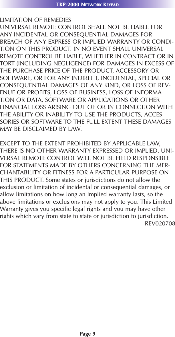 Page 9TKP-2000 NETWORK KEYPADLIMITATION OF REMEDIESUNIVERSAL REMOTE CONTROL SHALL NOT BE LIABLE FORANY INCIDENTAL OR CONSEQUENTIAL DAMAGES FORBREACH OF ANY EXPRESS OR IMPLIED WARRANTY OR CONDI-TION ON THIS PRODUCT. IN NO EVENT SHALL UNIVERSALREMOTE CONTROL BE LIABLE, WHETHER IN CONTRACT OR INTORT (INCLUDING NEGLIGENCE) FOR DAMAGES IN EXCESS OFTHE PURCHASE PRICE OF THE PRODUCT, ACCESSORY ORSOFTWARE, OR FOR ANY INDIRECT, INCIDENTAL, SPECIAL ORCONSEQUENTIAL DAMAGES OF ANY KIND, OR LOSS OF REV-ENUE OR PROFITS, LOSS OF BUSINESS, LOSS OF INFORMA-TION OR DATA, SOFTWARE OR APPLICATIONS OR OTHERFINANCIAL LOSS ARISING OUT OF OR IN CONNECTION WITHTHE ABILITY OR INABILITY TO USE THE PRODUCTS, ACCES-SORIES OR SOFTWARE TO THE FULL EXTENT THESE DAMAGESMAY BE DISCLAIMED BY LAW. EXCEPT TO THE EXTENT PROHIBITED BY APPLICABLE LAW,THERE IS NO OTHER WARRANTY EXPRESSED OR IMPLIED. UNI-VERSAL REMOTE CONTROL WILL NOT BE HELD RESPONSIBLEFOR STATEMENTS MADE BY OTHERS CONCERNING THE MER-CHANTABILITY OR FITNESS FOR A PARTICULAR PURPOSE ONTHIS PRODUCT. Some states or jurisdictions do not allow theexclusion or limitation of incidental or consequential damages, orallow limitations on how long an implied warranty lasts, so theabove limitations or exclusions may not apply to you. This LimitedWarranty gives you specific legal rights and you may have otherrights which vary from state to state or jurisdiction to jurisdiction.REV020708