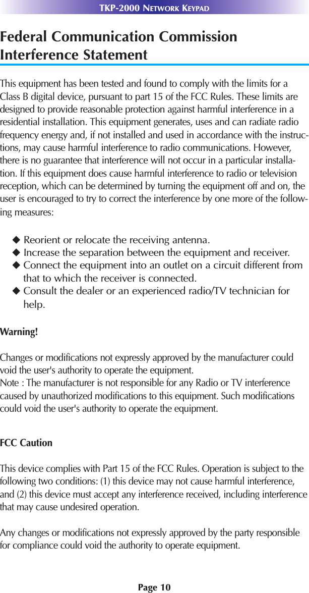 Page 10TKP-2000 NETWORK KEYPADFederal Communication CommissionInterference StatementThis equipment has been tested and found to comply with the limits for aClass B digital device, pursuant to part 15 of the FCC Rules. These limits aredesigned to provide reasonable protection against harmful interference in aresidential installation. This equipment generates, uses and can radiate radiofrequency energy and, if not installed and used in accordance with the instruc-tions, may cause harmful interference to radio communications. However,there is no guarantee that interference will not occur in a particular installa-tion. If this equipment does cause harmful interference to radio or televisionreception, which can be determined by turning the equipment off and on, theuser is encouraged to try to correct the interference by one more of the follow-ing measures:Reorient or relocate the receiving antenna.Increase the separation between the equipment and receiver.Connect the equipment into an outlet on a circuit different fromthat to which the receiver is connected.Consult the dealer or an experienced radio/TV technician forhelp.Warning!Changes or modifications not expressly approved by the manufacturer couldvoid the user&apos;s authority to operate the equipment.Note : The manufacturer is not responsible for any Radio or TV interferencecaused by unauthorized modifications to this equipment. Such modificationscould void the user&apos;s authority to operate the equipment.FCC CautionThis device complies with Part 15 of the FCC Rules. Operation is subject to thefollowing two conditions: (1) this device may not cause harmful interference,and (2) this device must accept any interference received, including interferencethat may cause undesired operation.Any changes or modifications not expressly approved by the party responsiblefor compliance could void the authority to operate equipment.