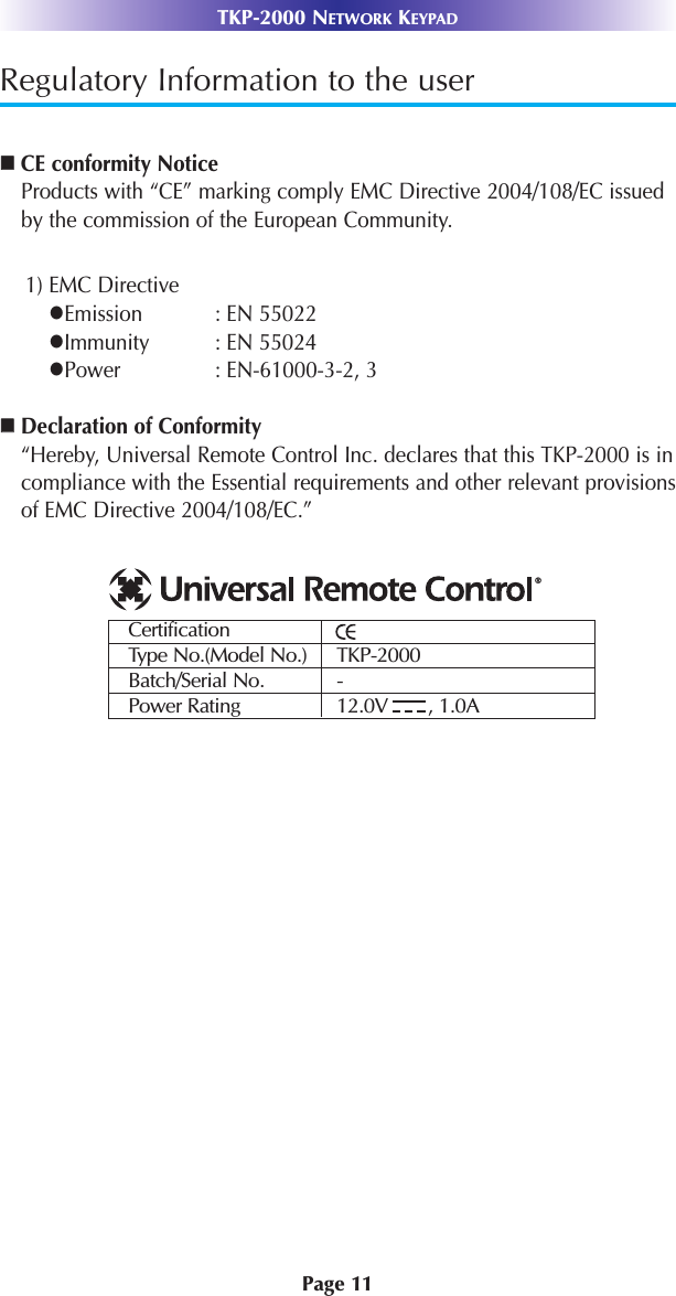 Page 11TKP-2000 NETWORK KEYPADRegulatory Information to the userCE conformity NoticeProducts with “CE” marking comply EMC Directive 2004/108/EC issuedby the commission of the European Community.1) EMC DirectiveEmission : EN 55022Immunity : EN 55024Power : EN-61000-3-2, 3Declaration of Conformity“Hereby, Universal Remote Control Inc. declares that this TKP-2000 is incompliance with the Essential requirements and other relevant provisionsof EMC Directive 2004/108/EC.”CertificationType No.(Model No.) TKP-2000Batch/Serial No. -Power Rating 12.0V       , 1.0A