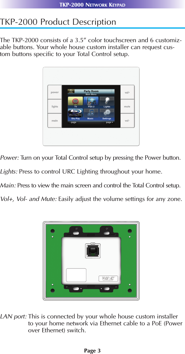 TKP-2000 Product DescriptionThe TKP-2000 consists of a 3.5” color touchscreen and 6 customiz-able buttons. Your whole house custom installer can request cus-tom buttons specific to your Total Control setup.Power: Turn on your Total Control setup by pressing the Power button.Lights: Press to control URC Lighting throughout your home.Main: Press to view the main screen and control the Total Control setup. Vol+, Vol- and Mute: Easily adjust the volume settings for any zone.LAN port: This is connected by your whole house custom installerto your home network via Ethernet cable to a PoE (Powerover Ethernet) switch. Page 3TKP-2000 NETWORK KEYPAD