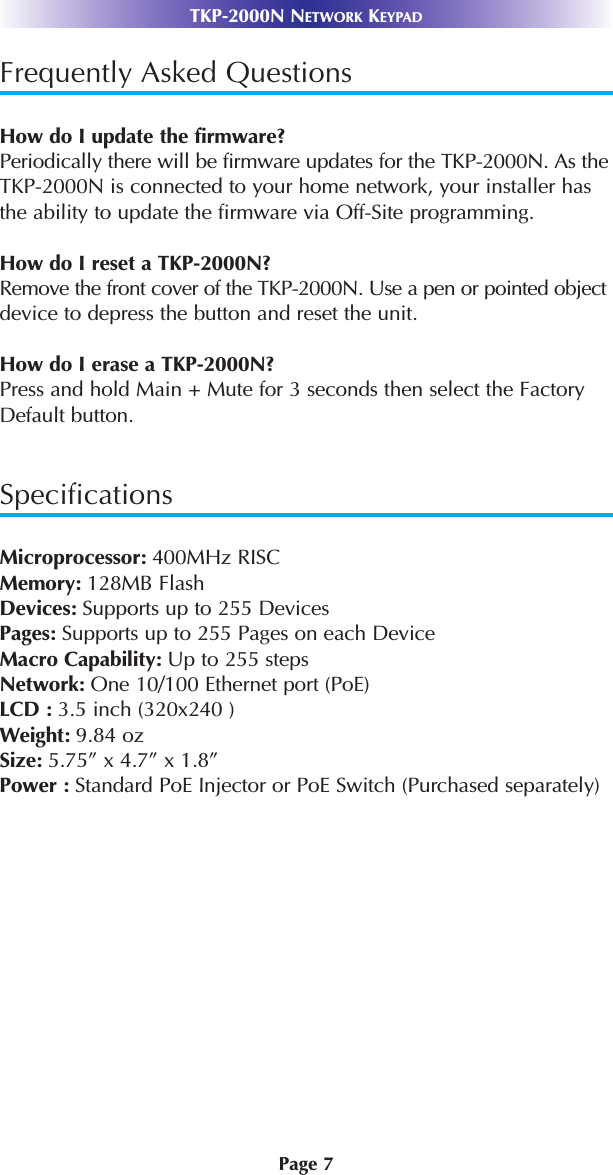 Page 7TKP-2000N NETWORK KEYPADFrequently Asked QuestionsHow do I update the firmware?Periodically there will be firmware updates for the TKP-2000N. As theTKP-2000N is connected to your home network, your installer hasthe ability to update the firmware via Off-Site programming. How do I reset a TKP-2000N?Remove the front cover of the TKP-2000N. Use a pen or pointed objectdevice to depress the button and reset the unit. How do I erase a TKP-2000N?Press and hold Main + Mute for 3 seconds then select the FactoryDefault button. SpecificationsMicroprocessor: 400MHz RISCMemory: 128MB FlashDevices: Supports up to 255 DevicesPages: Supports up to 255 Pages on each DeviceMacro Capability: Up to 255 steps Network: One 10/100 Ethernet port (PoE)LCD : 3.5 inch (320x240 )Weight: 9.84 ozSize: 5.75” x 4.7” x 1.8”Power : Standard PoE Injector or PoE Switch (Purchased separately)
